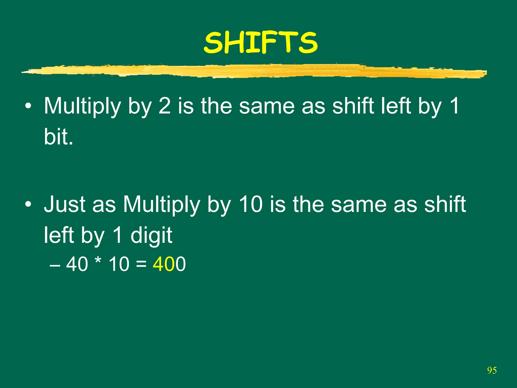 95
SHIFTS
• Multiply by 2 is the same as shift left by 1
bit.
• Just as Multiply by 10 is the same as shift
left by 1 digit
– 40 * 10 = 400
 
