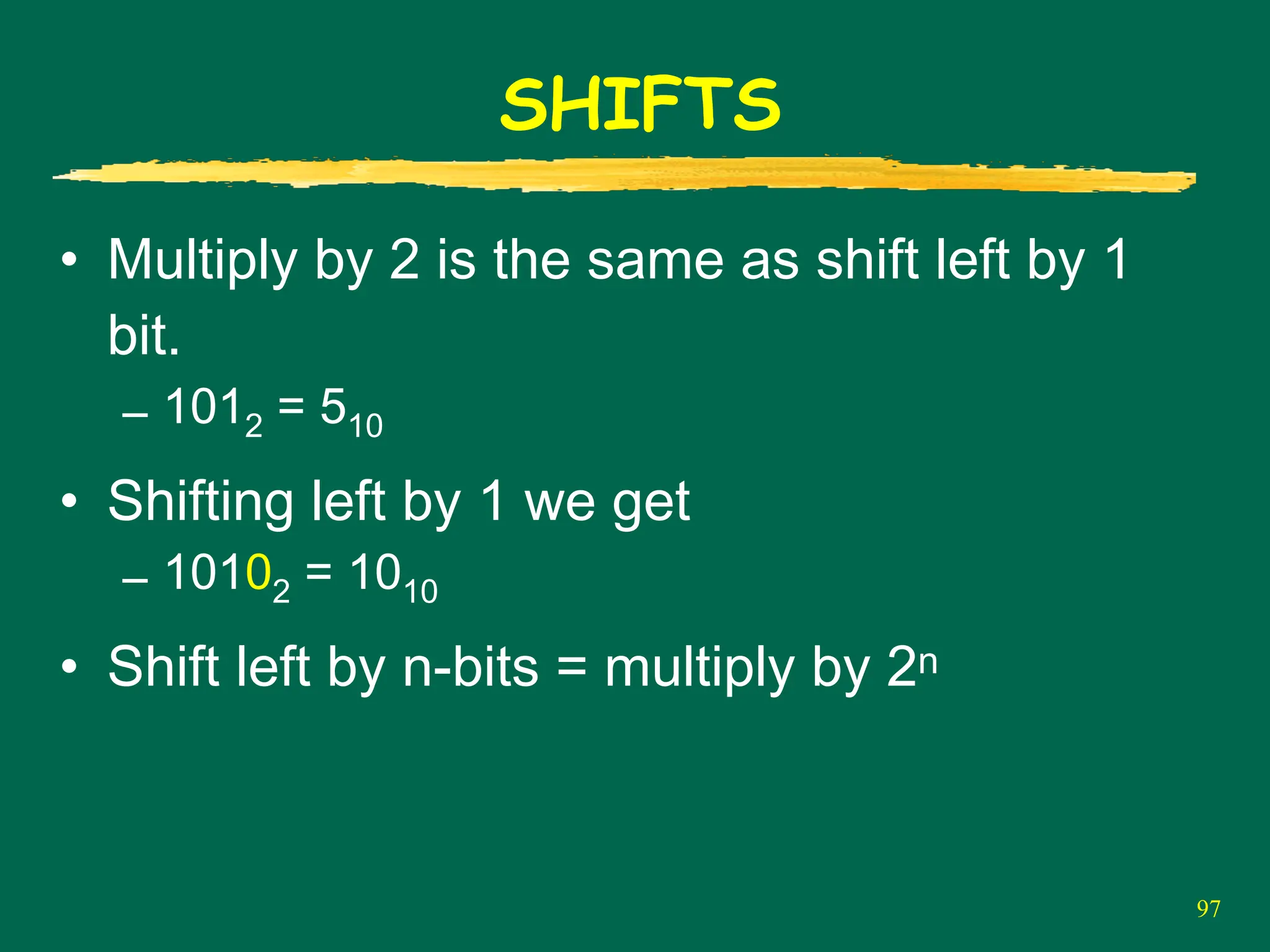 97
SHIFTS
• Multiply by 2 is the same as shift left by 1
bit.
– 1012 = 510
• Shifting left by 1 we get
– 10102 = 1010
• Shift left by n-bits = multiply by 2n
 