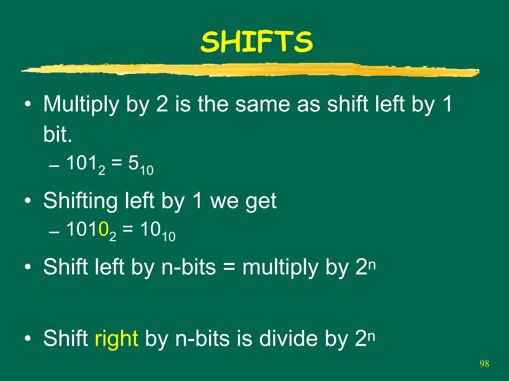 98
SHIFTS
• Multiply by 2 is the same as shift left by 1
bit.
– 1012 = 510
• Shifting left by 1 we get
– 10102 = 1010
• Shift left by n-bits = multiply by 2n
• Shift right by n-bits is divide by 2n
 