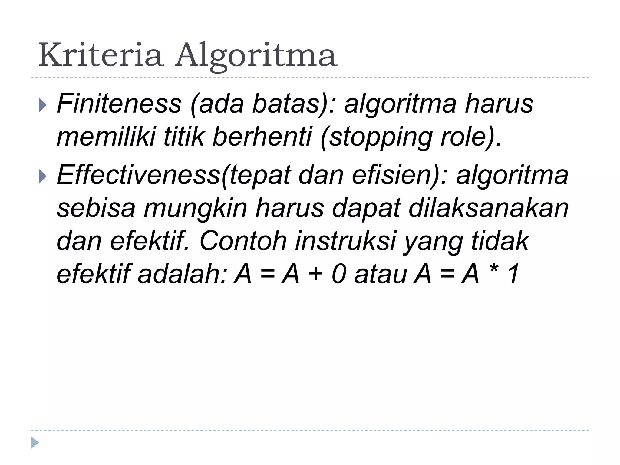 Kriteria Algoritma
 Finiteness (ada batas): algoritma harus
memiliki titik berhenti (stopping role).
 Effectiveness(tepat dan efisien): algoritma
sebisa mungkin harus dapat dilaksanakan
dan efektif. Contoh instruksi yang tidak
efektif adalah: A = A + 0 atau A = A * 1
 