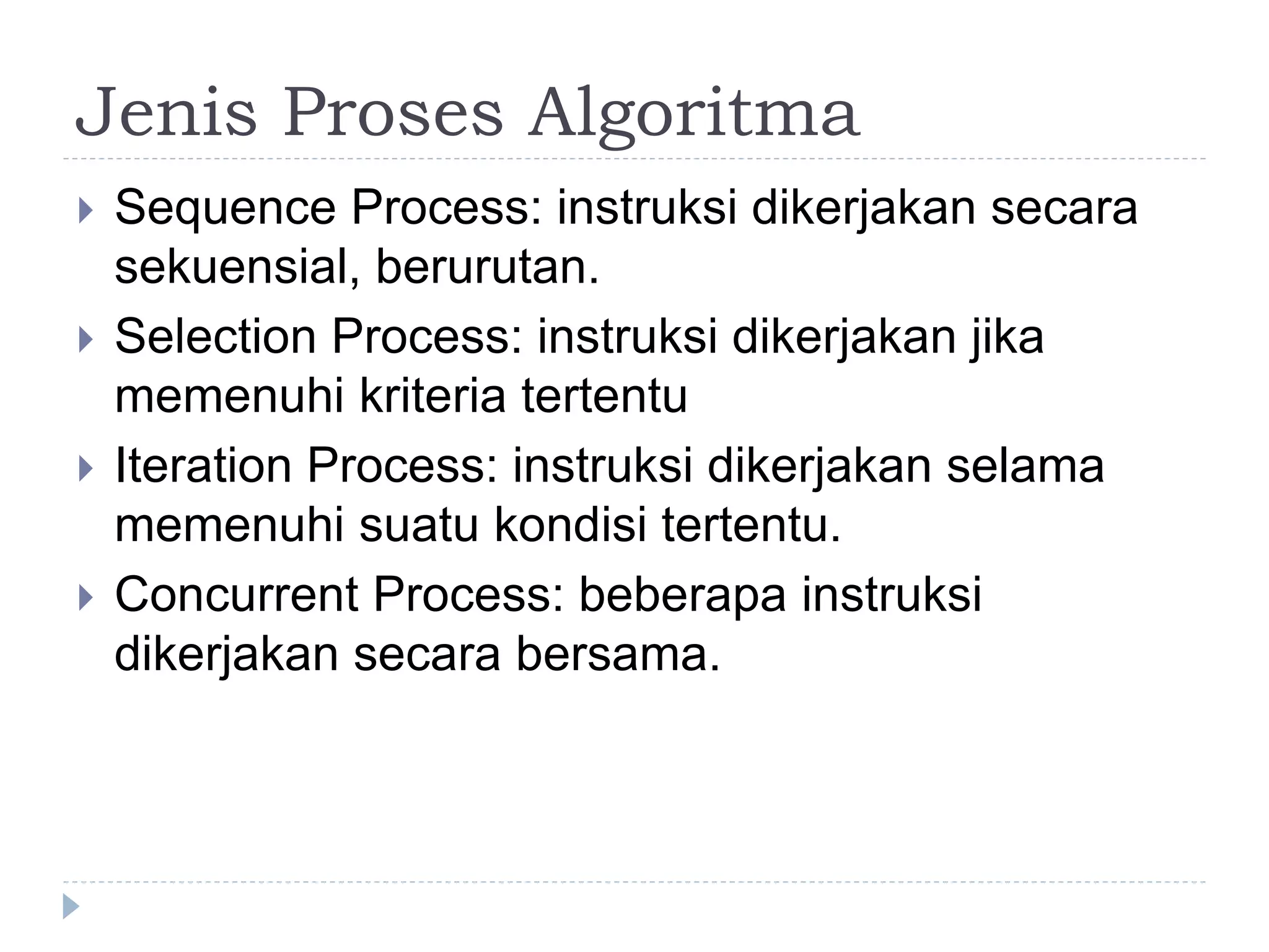 Jenis Proses Algoritma
 Sequence Process: instruksi dikerjakan secara
sekuensial, berurutan.
 Selection Process: instruksi dikerjakan jika
memenuhi kriteria tertentu
 Iteration Process: instruksi dikerjakan selama
memenuhi suatu kondisi tertentu.
 Concurrent Process: beberapa instruksi
dikerjakan secara bersama.
 