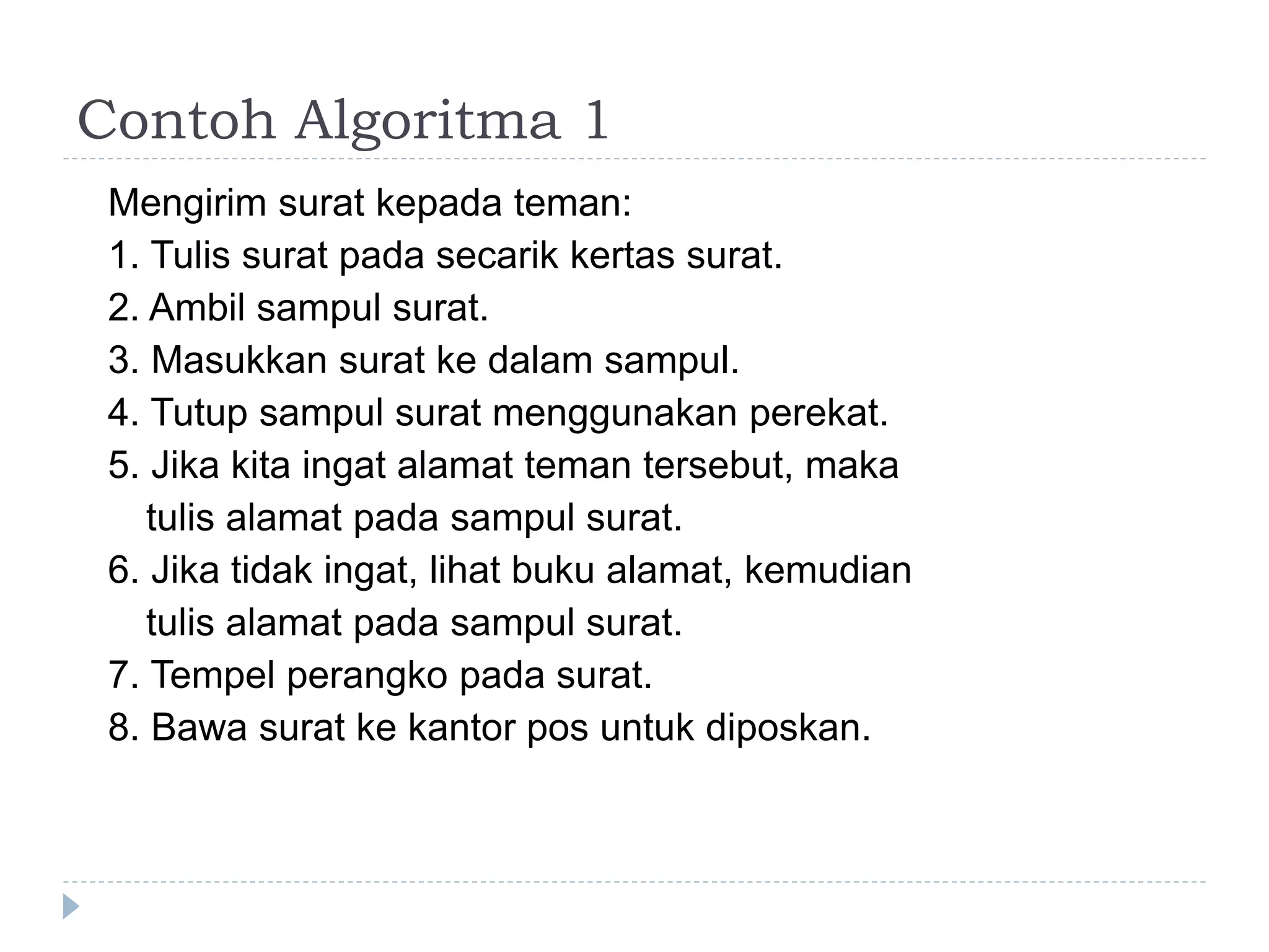 Contoh Algoritma 1
Mengirim surat kepada teman:
1. Tulis surat pada secarik kertas surat.
2. Ambil sampul surat.
3. Masukkan surat ke dalam sampul.
4. Tutup sampul surat menggunakan perekat.
5. Jika kita ingat alamat teman tersebut, maka
tulis alamat pada sampul surat.
6. Jika tidak ingat, lihat buku alamat, kemudian
tulis alamat pada sampul surat.
7. Tempel perangko pada surat.
8. Bawa surat ke kantor pos untuk diposkan.
 