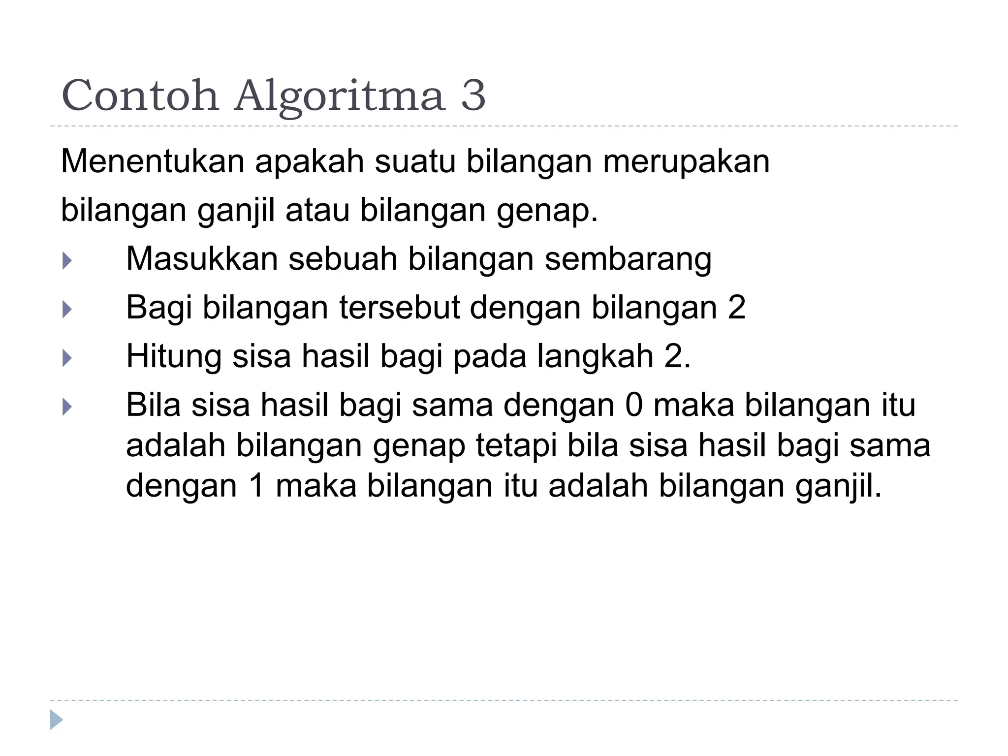 Menentukan apakah suatu bilangan merupakan
bilangan ganjil atau bilangan genap.
 Masukkan sebuah bilangan sembarang
 Bagi bilangan tersebut dengan bilangan 2
 Hitung sisa hasil bagi pada langkah 2.
 Bila sisa hasil bagi sama dengan 0 maka bilangan itu
adalah bilangan genap tetapi bila sisa hasil bagi sama
dengan 1 maka bilangan itu adalah bilangan ganjil.
Contoh Algoritma 3
 