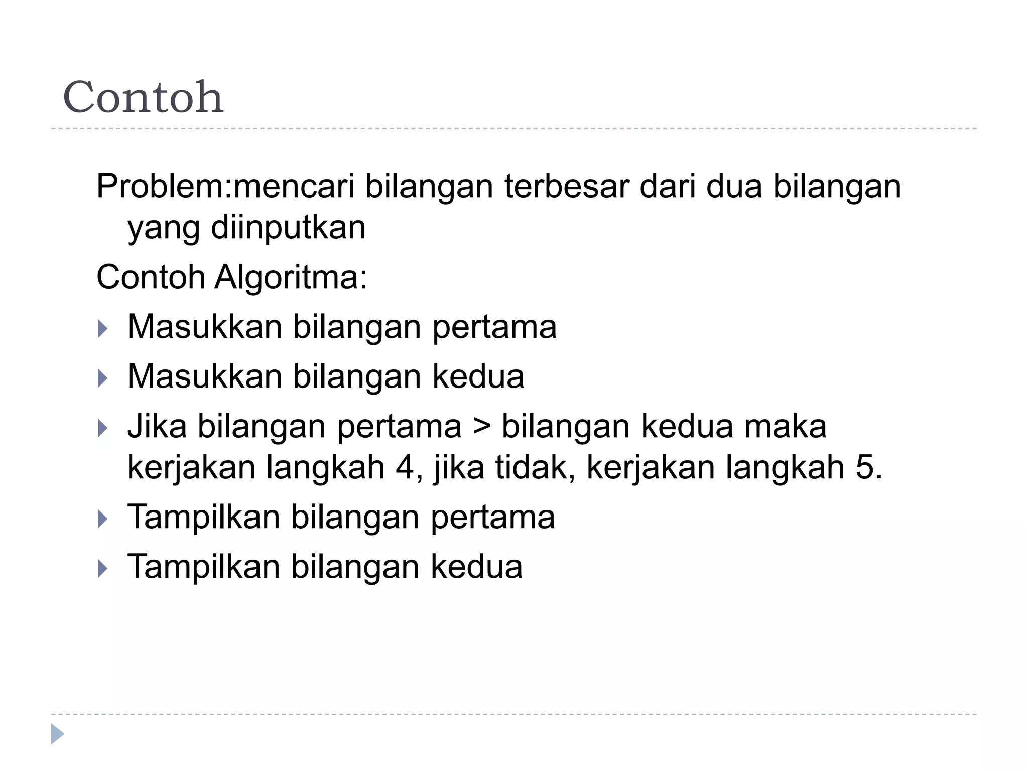 Contoh
Problem:mencari bilangan terbesar dari dua bilangan
yang diinputkan
Contoh Algoritma:
 Masukkan bilangan pertama
 Masukkan bilangan kedua
 Jika bilangan pertama > bilangan kedua maka
kerjakan langkah 4, jika tidak, kerjakan langkah 5.
 Tampilkan bilangan pertama
 Tampilkan bilangan kedua
 