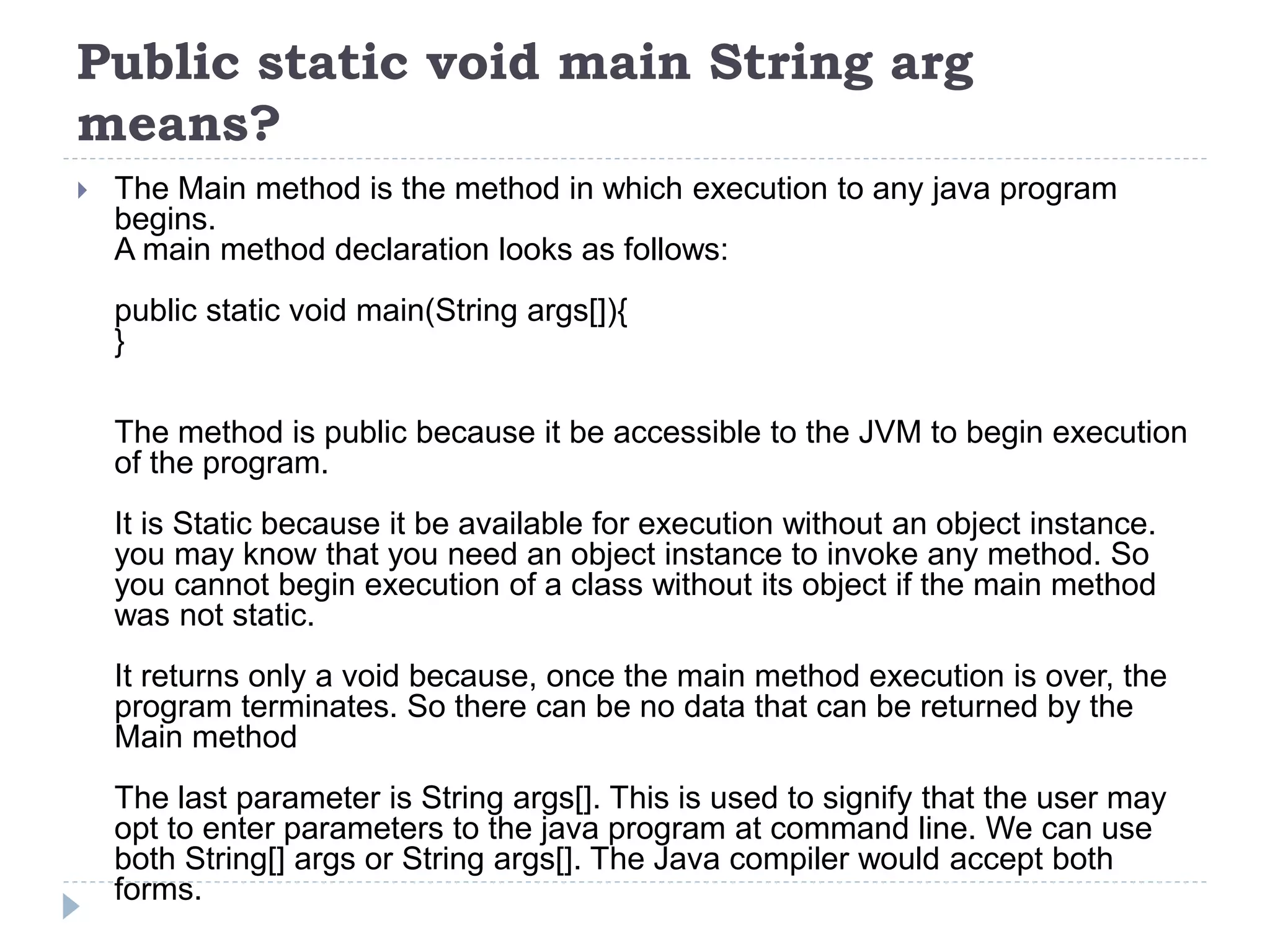 Public static void main String arg
means?
 The Main method is the method in which execution to any java program
begins.
A main method declaration looks as follows:
public static void main(String args[]){
}
The method is public because it be accessible to the JVM to begin execution
of the program.
It is Static because it be available for execution without an object instance.
you may know that you need an object instance to invoke any method. So
you cannot begin execution of a class without its object if the main method
was not static.
It returns only a void because, once the main method execution is over, the
program terminates. So there can be no data that can be returned by the
Main method
The last parameter is String args[]. This is used to signify that the user may
opt to enter parameters to the java program at command line. We can use
both String[] args or String args[]. The Java compiler would accept both
forms.
 