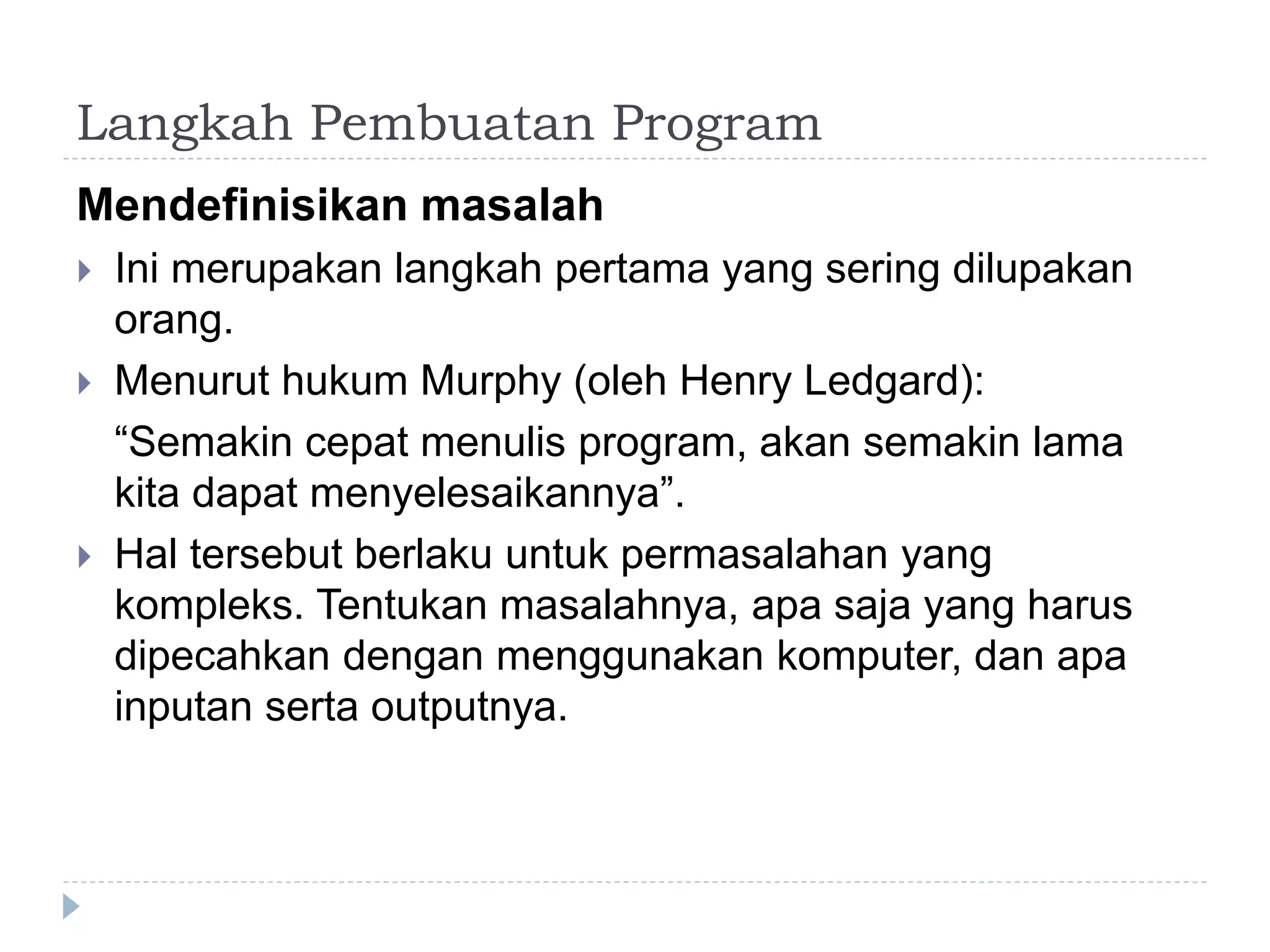 Langkah Pembuatan Program
Mendefinisikan masalah
 Ini merupakan langkah pertama yang sering dilupakan
orang.
 Menurut hukum Murphy (oleh Henry Ledgard):
“Semakin cepat menulis program, akan semakin lama
kita dapat menyelesaikannya”.
 Hal tersebut berlaku untuk permasalahan yang
kompleks. Tentukan masalahnya, apa saja yang harus
dipecahkan dengan menggunakan komputer, dan apa
inputan serta outputnya.
 
