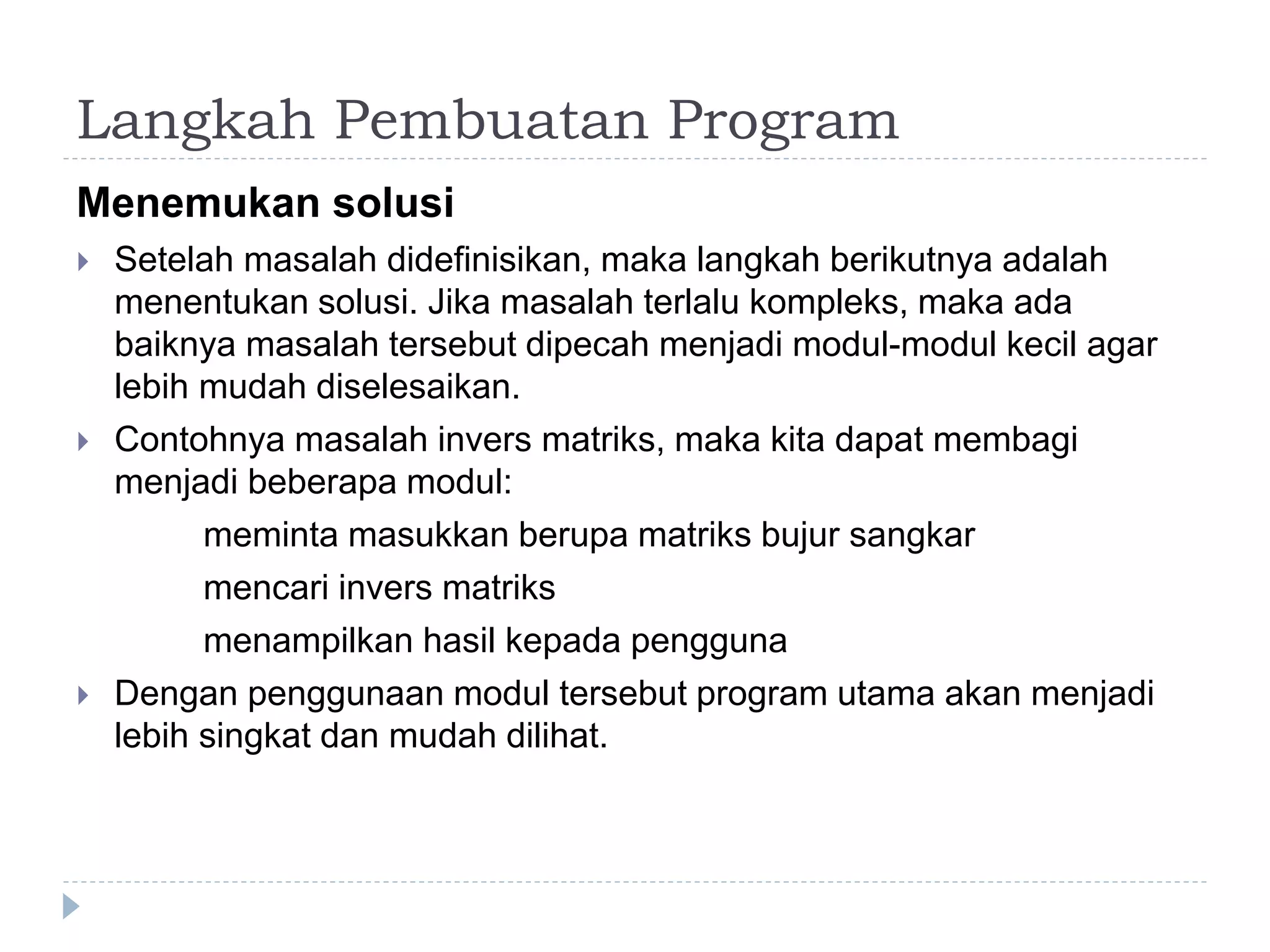 Langkah Pembuatan Program
Menemukan solusi
 Setelah masalah didefinisikan, maka langkah berikutnya adalah
menentukan solusi. Jika masalah terlalu kompleks, maka ada
baiknya masalah tersebut dipecah menjadi modul-modul kecil agar
lebih mudah diselesaikan.
 Contohnya masalah invers matriks, maka kita dapat membagi
menjadi beberapa modul:
meminta masukkan berupa matriks bujur sangkar
mencari invers matriks
menampilkan hasil kepada pengguna
 Dengan penggunaan modul tersebut program utama akan menjadi
lebih singkat dan mudah dilihat.
 