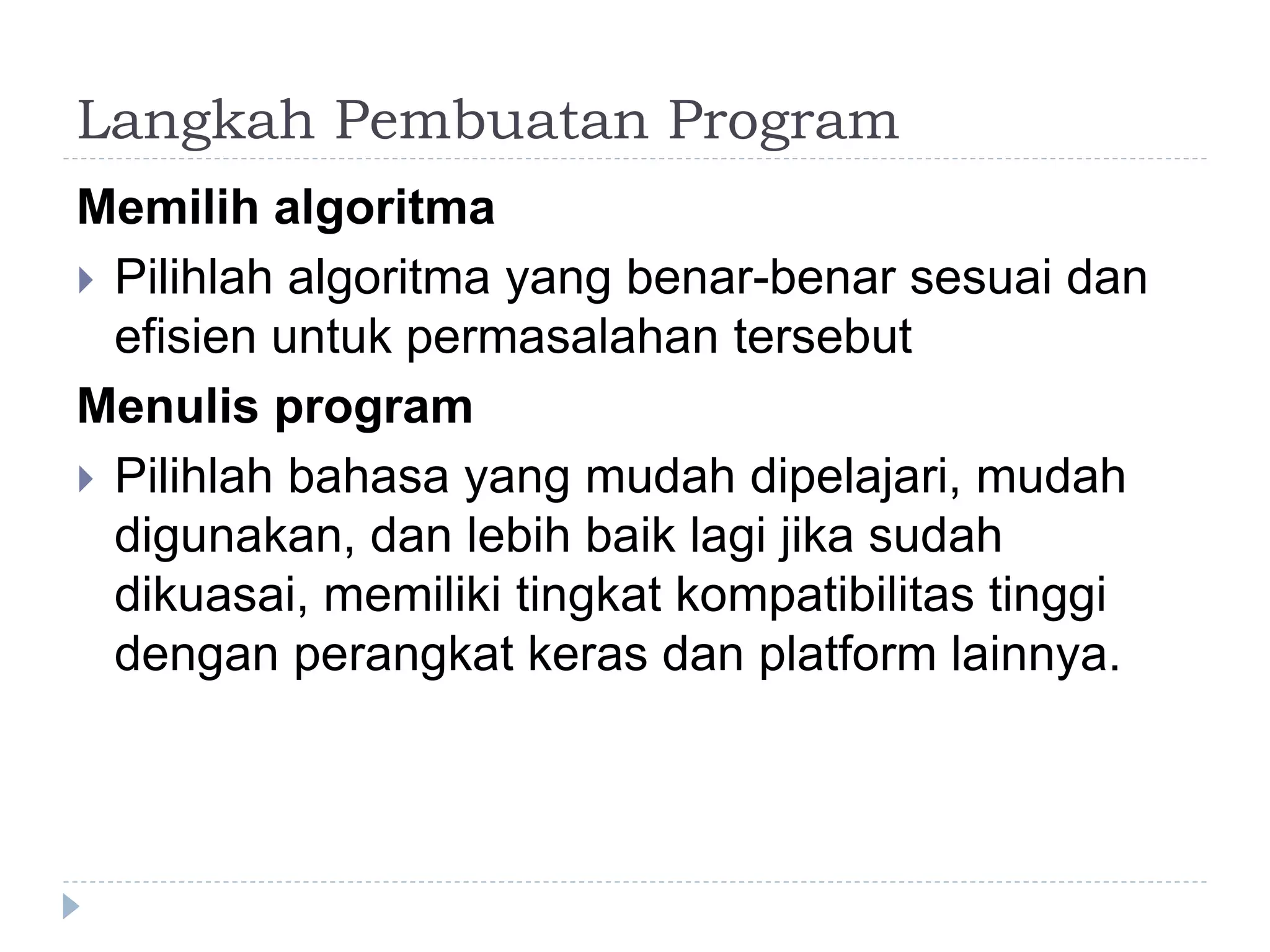 Langkah Pembuatan Program
Memilih algoritma
 Pilihlah algoritma yang benar-benar sesuai dan
efisien untuk permasalahan tersebut
Menulis program
 Pilihlah bahasa yang mudah dipelajari, mudah
digunakan, dan lebih baik lagi jika sudah
dikuasai, memiliki tingkat kompatibilitas tinggi
dengan perangkat keras dan platform lainnya.
 