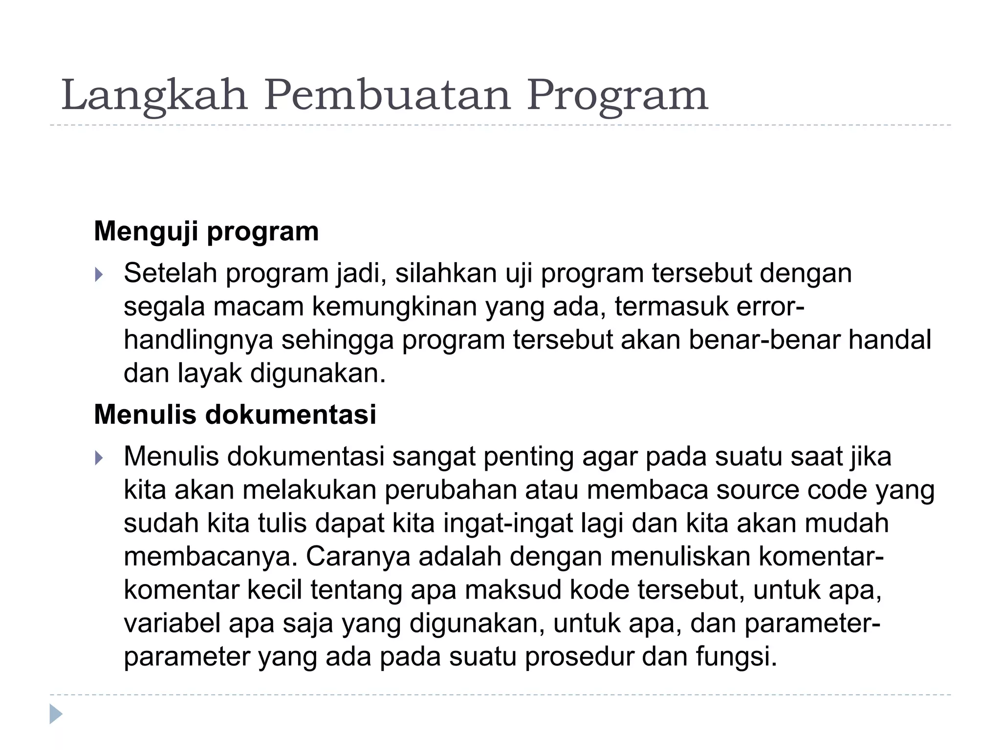 Langkah Pembuatan Program
Menguji program
 Setelah program jadi, silahkan uji program tersebut dengan
segala macam kemungkinan yang ada, termasuk error-
handlingnya sehingga program tersebut akan benar-benar handal
dan layak digunakan.
Menulis dokumentasi
 Menulis dokumentasi sangat penting agar pada suatu saat jika
kita akan melakukan perubahan atau membaca source code yang
sudah kita tulis dapat kita ingat-ingat lagi dan kita akan mudah
membacanya. Caranya adalah dengan menuliskan komentar-
komentar kecil tentang apa maksud kode tersebut, untuk apa,
variabel apa saja yang digunakan, untuk apa, dan parameter-
parameter yang ada pada suatu prosedur dan fungsi.
 