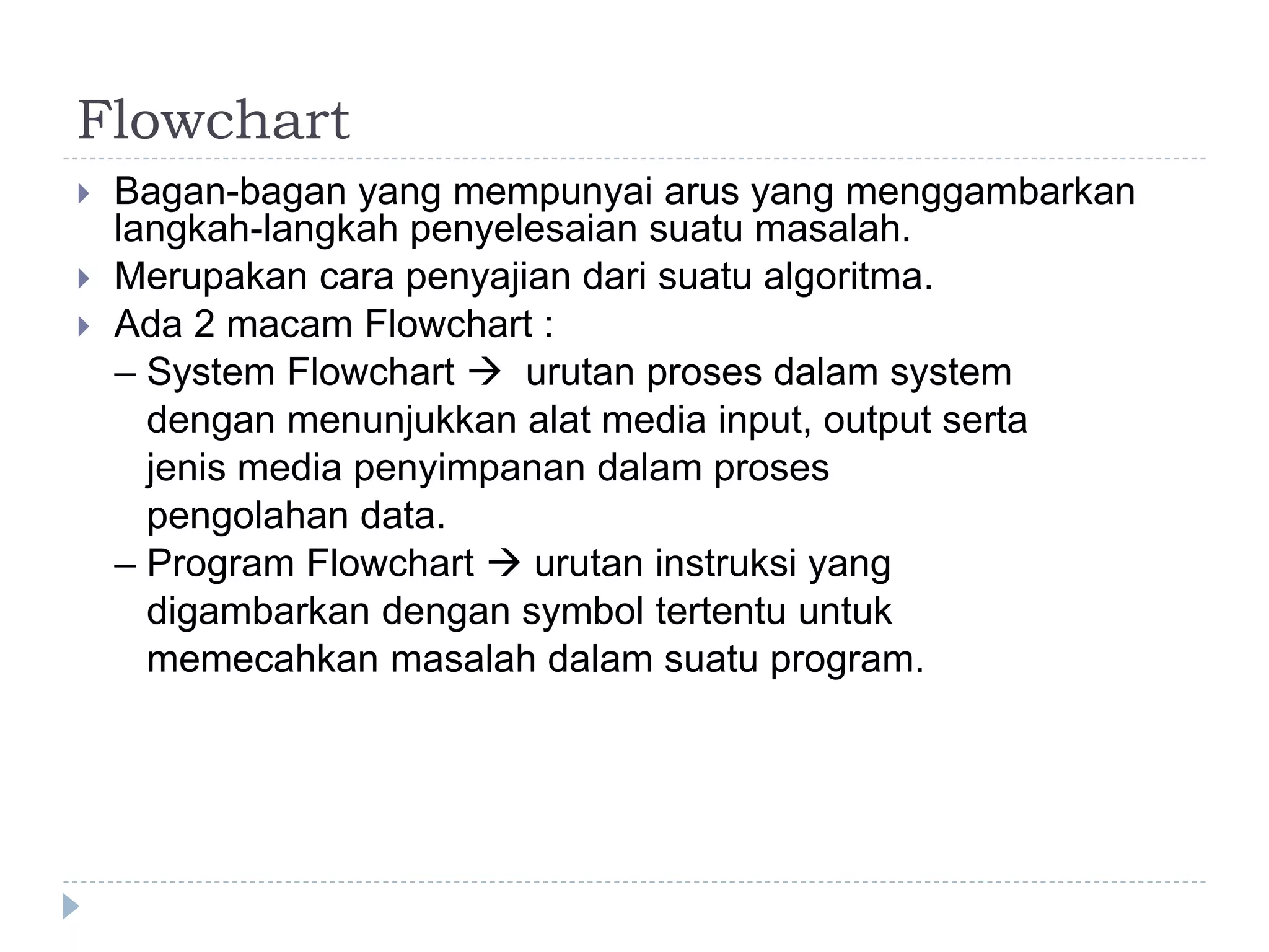 Flowchart
 Bagan-bagan yang mempunyai arus yang menggambarkan
langkah-langkah penyelesaian suatu masalah.
 Merupakan cara penyajian dari suatu algoritma.
 Ada 2 macam Flowchart :
– System Flowchart  urutan proses dalam system
dengan menunjukkan alat media input, output serta
jenis media penyimpanan dalam proses
pengolahan data.
– Program Flowchart  urutan instruksi yang
digambarkan dengan symbol tertentu untuk
memecahkan masalah dalam suatu program.
 