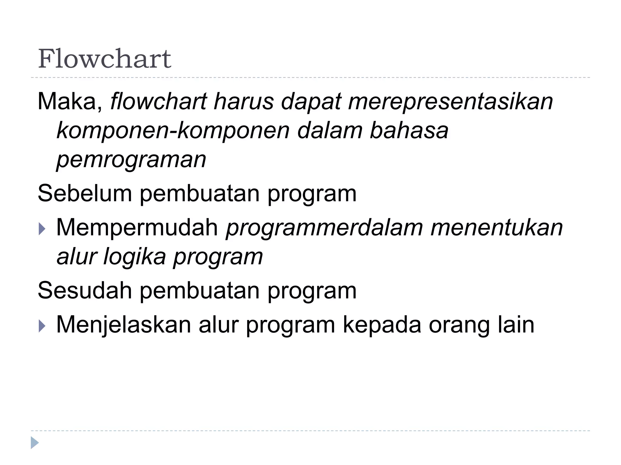 Flowchart
Maka, flowchart harus dapat merepresentasikan
komponen-komponen dalam bahasa
pemrograman
Sebelum pembuatan program
 Mempermudah programmerdalam menentukan
alur logika program
Sesudah pembuatan program
 Menjelaskan alur program kepada orang lain
 