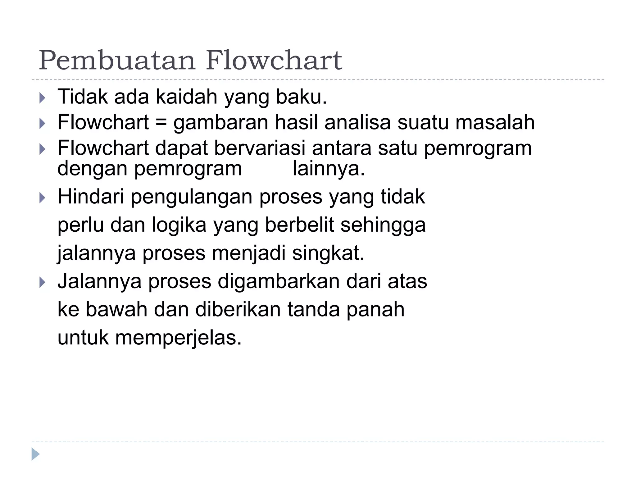 Pembuatan Flowchart
 Tidak ada kaidah yang baku.
 Flowchart = gambaran hasil analisa suatu masalah
 Flowchart dapat bervariasi antara satu pemrogram
dengan pemrogram lainnya.
 Hindari pengulangan proses yang tidak
perlu dan logika yang berbelit sehingga
jalannya proses menjadi singkat.
 Jalannya proses digambarkan dari atas
ke bawah dan diberikan tanda panah
untuk memperjelas.
 