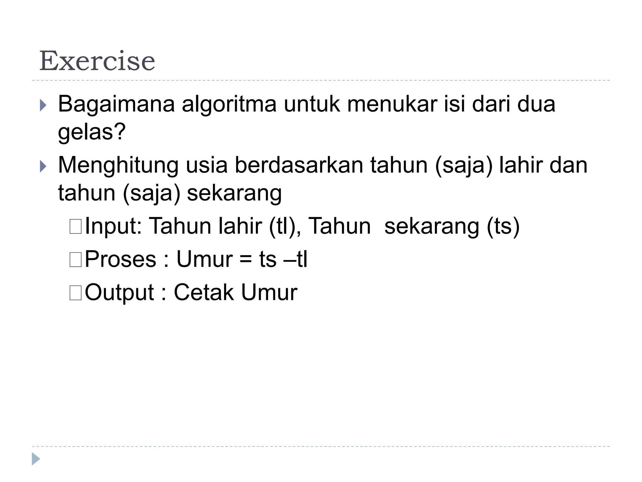 Exercise
 Bagaimana algoritma untuk menukar isi dari dua
gelas?
 Menghitung usia berdasarkan tahun (saja) lahir dan
tahun (saja) sekarang
􀂄Input: Tahun lahir (tl), Tahun sekarang (ts)
􀂄Proses : Umur = ts –tl
􀂄Output : Cetak Umur
 