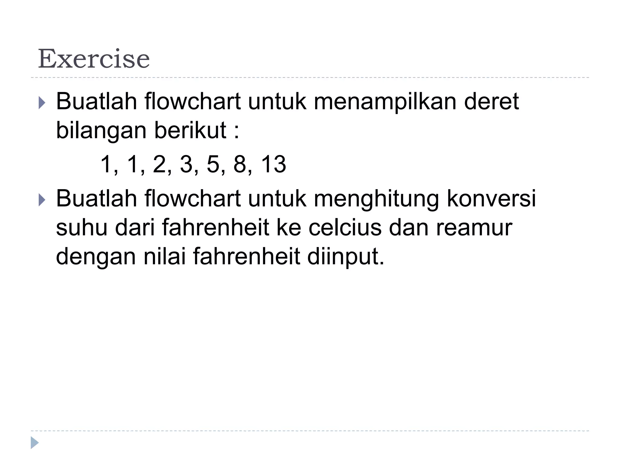 Exercise
 Buatlah flowchart untuk menampilkan deret
bilangan berikut :
1, 1, 2, 3, 5, 8, 13
 Buatlah flowchart untuk menghitung konversi
suhu dari fahrenheit ke celcius dan reamur
dengan nilai fahrenheit diinput.
 