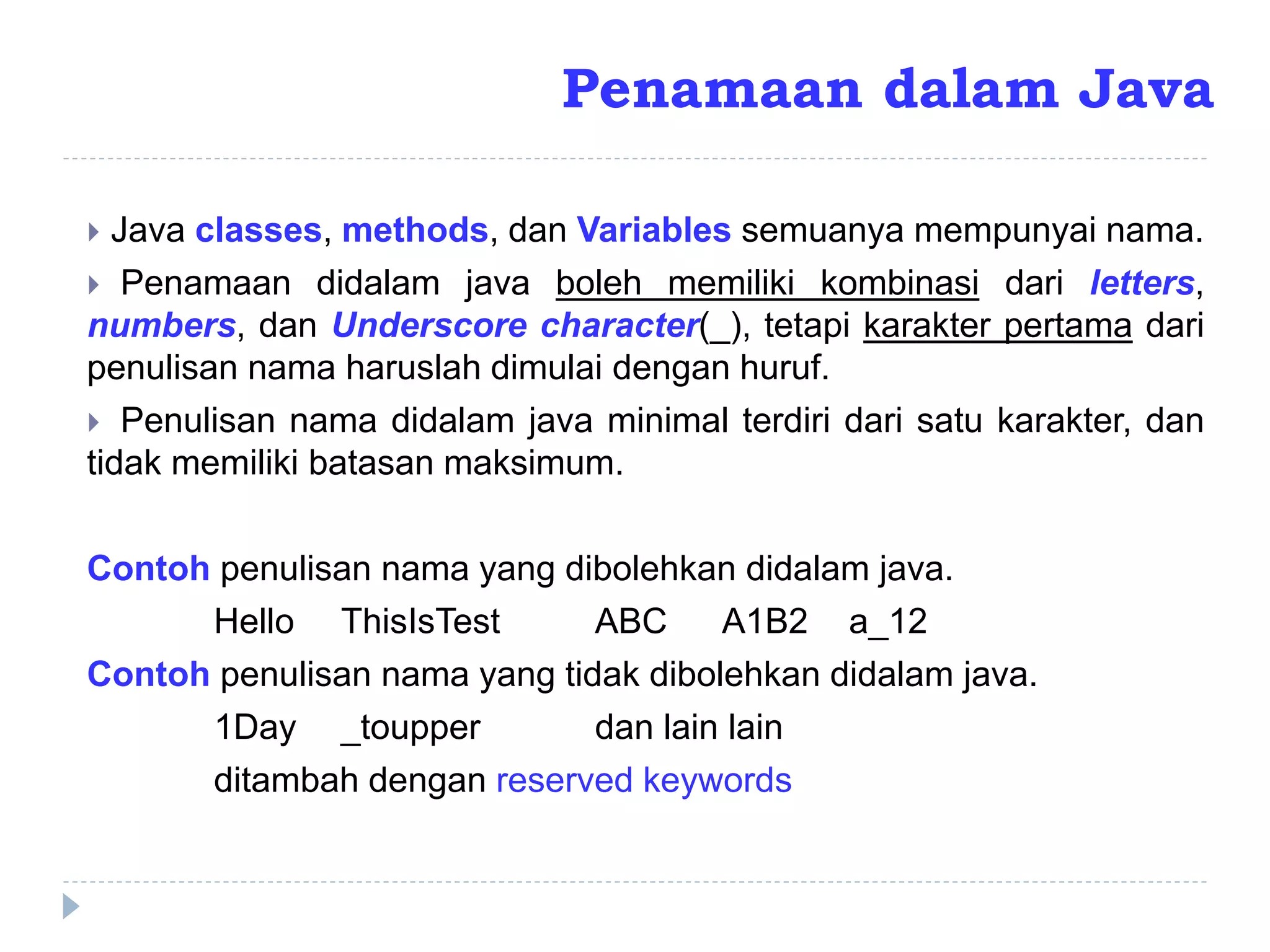 Penamaan dalam Java
 Java classes, methods, dan Variables semuanya mempunyai nama.
 Penamaan didalam java boleh memiliki kombinasi dari letters,
numbers, dan Underscore character(_), tetapi karakter pertama dari
penulisan nama haruslah dimulai dengan huruf.
 Penulisan nama didalam java minimal terdiri dari satu karakter, dan
tidak memiliki batasan maksimum.
Contoh penulisan nama yang dibolehkan didalam java.
Hello ThisIsTest ABC A1B2 a_12
Contoh penulisan nama yang tidak dibolehkan didalam java.
1Day _toupper dan lain lain
ditambah dengan reserved keywords
 