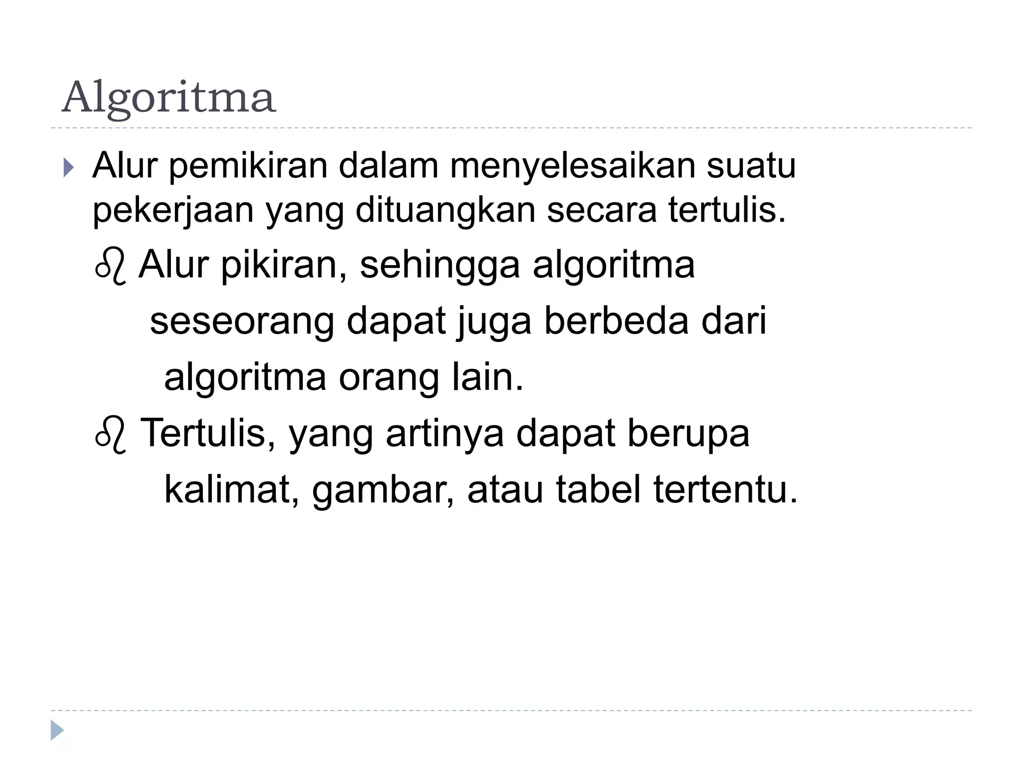 Algoritma
 Alur pemikiran dalam menyelesaikan suatu
pekerjaan yang dituangkan secara tertulis.
 Alur pikiran, sehingga algoritma
seseorang dapat juga berbeda dari
algoritma orang lain.
 Tertulis, yang artinya dapat berupa
kalimat, gambar, atau tabel tertentu.
 