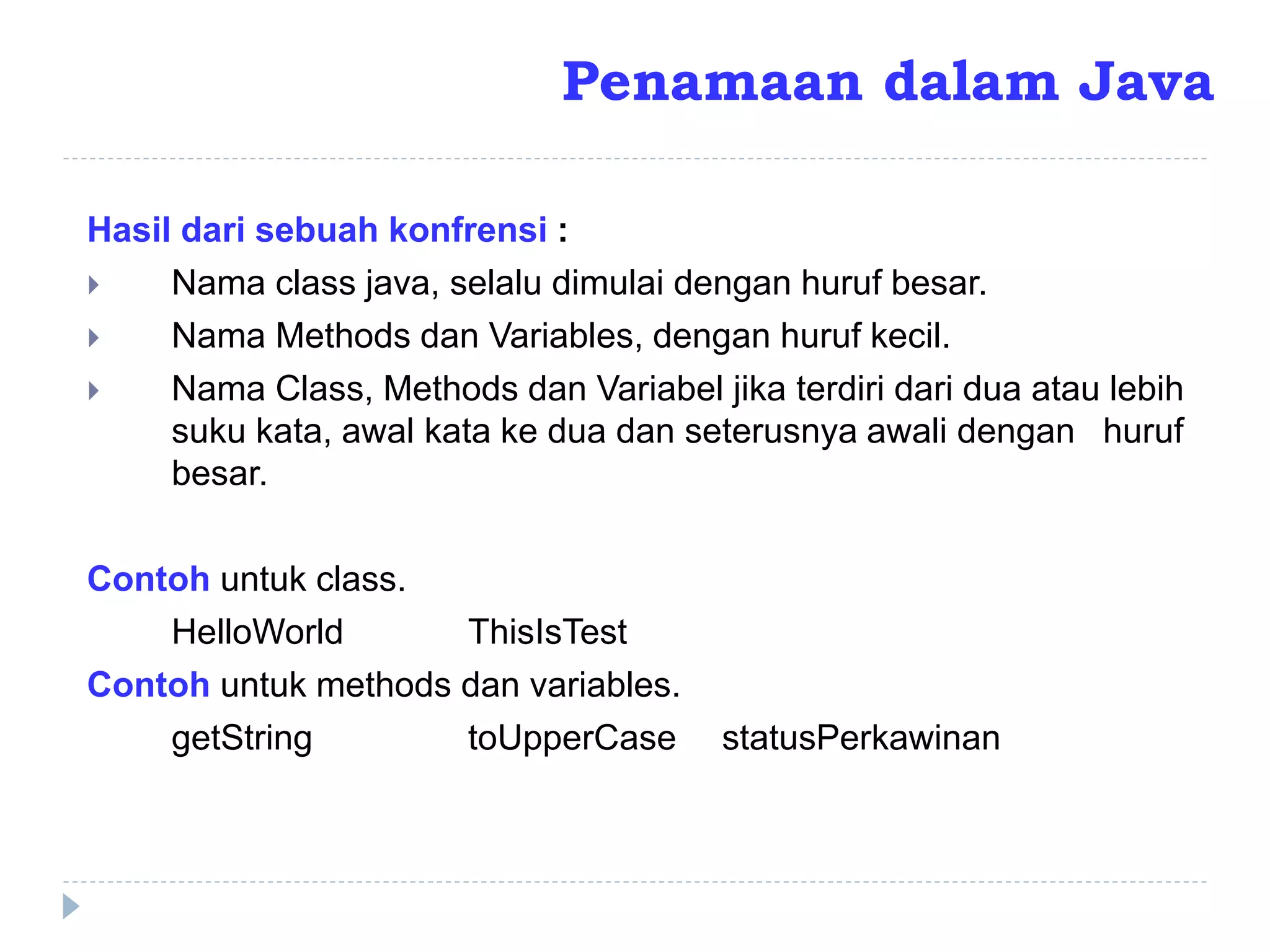 Hasil dari sebuah konfrensi :
 Nama class java, selalu dimulai dengan huruf besar.
 Nama Methods dan Variables, dengan huruf kecil.
 Nama Class, Methods dan Variabel jika terdiri dari dua atau lebih
suku kata, awal kata ke dua dan seterusnya awali dengan huruf
besar.
Contoh untuk class.
HelloWorld ThisIsTest
Contoh untuk methods dan variables.
getString toUpperCase statusPerkawinan
Penamaan dalam Java
 