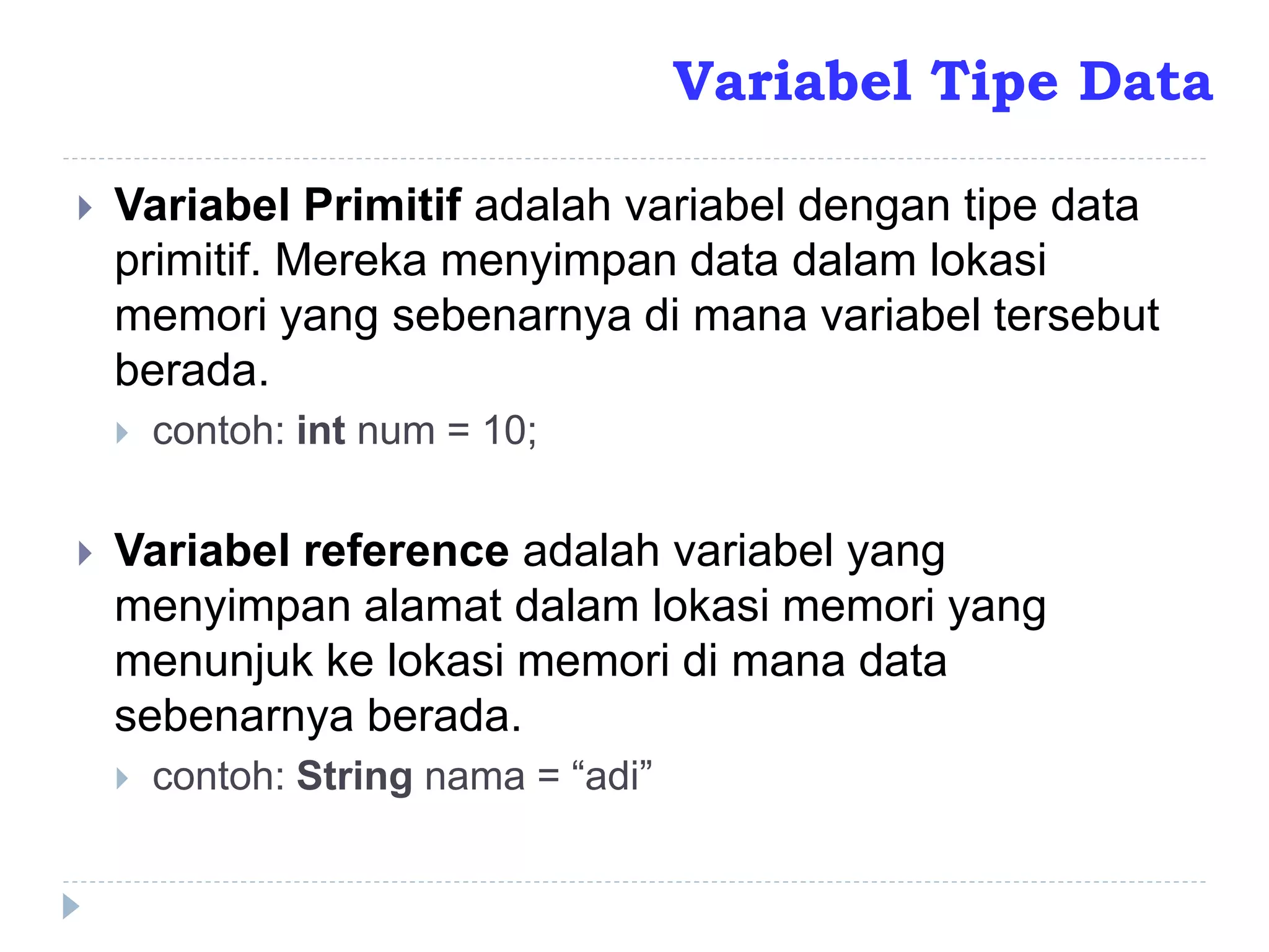  Variabel Primitif adalah variabel dengan tipe data
primitif. Mereka menyimpan data dalam lokasi
memori yang sebenarnya di mana variabel tersebut
berada.
 contoh: int num = 10;
 Variabel reference adalah variabel yang
menyimpan alamat dalam lokasi memori yang
menunjuk ke lokasi memori di mana data
sebenarnya berada.
 contoh: String nama = “adi”
Variabel Tipe Data
 