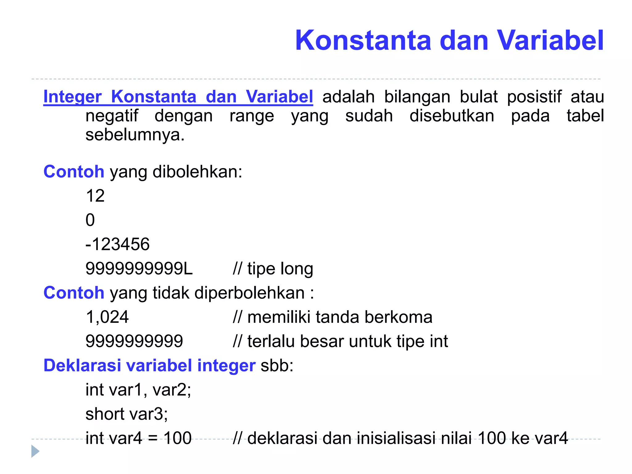 Integer Konstanta dan Variabel adalah bilangan bulat posistif atau
negatif dengan range yang sudah disebutkan pada tabel
sebelumnya.
Contoh yang dibolehkan:
12
0
-123456
9999999999L // tipe long
Contoh yang tidak diperbolehkan :
1,024 // memiliki tanda berkoma
9999999999 // terlalu besar untuk tipe int
Deklarasi variabel integer sbb:
int var1, var2;
short var3;
int var4 = 100 // deklarasi dan inisialisasi nilai 100 ke var4
Konstanta dan Variabel
 