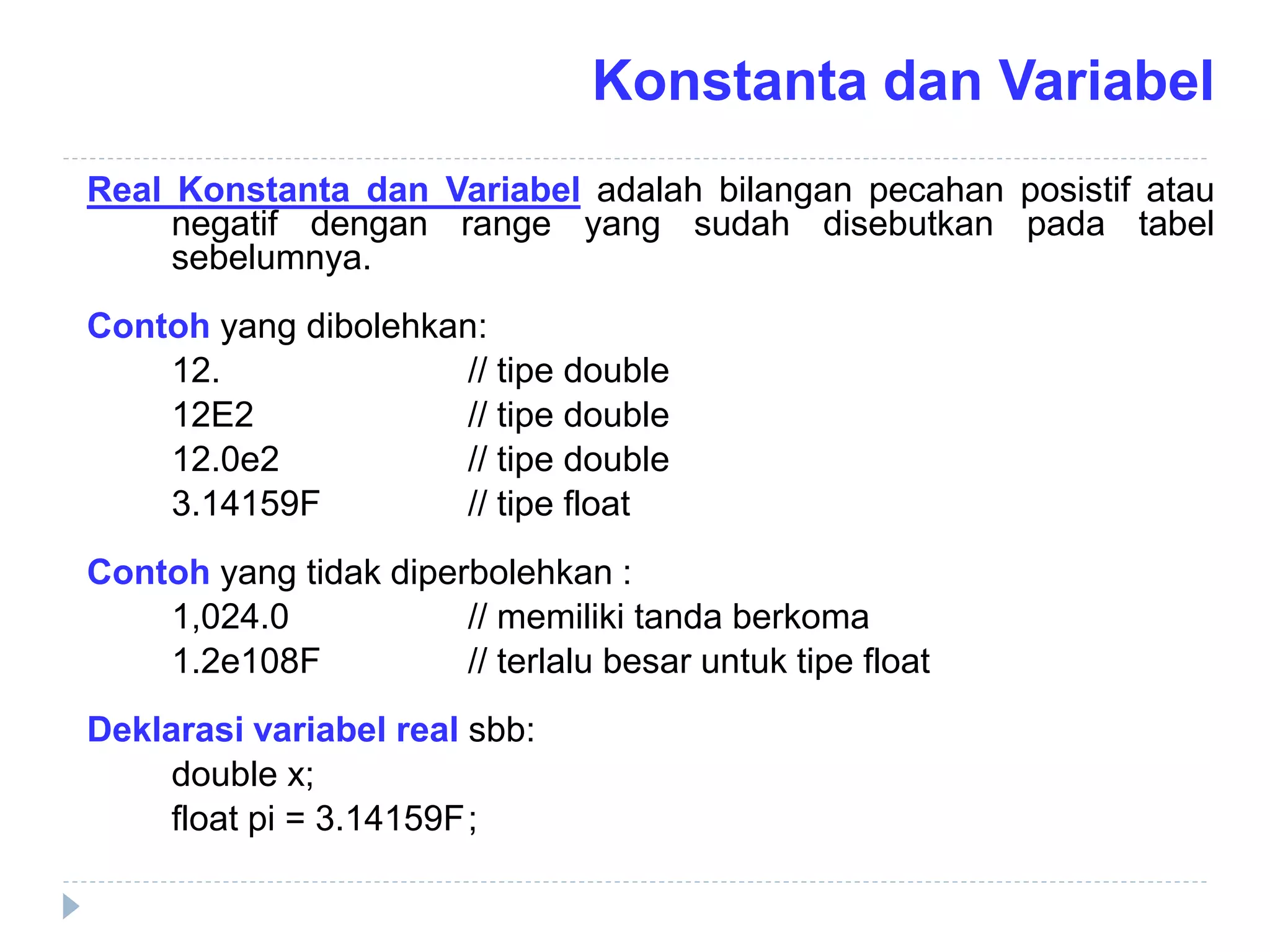 Real Konstanta dan Variabel adalah bilangan pecahan posistif atau
negatif dengan range yang sudah disebutkan pada tabel
sebelumnya.
Contoh yang dibolehkan:
12. // tipe double
12E2 // tipe double
12.0e2 // tipe double
3.14159F // tipe float
Contoh yang tidak diperbolehkan :
1,024.0 // memiliki tanda berkoma
1.2e108F // terlalu besar untuk tipe float
Deklarasi variabel real sbb:
double x;
float pi = 3.14159F;
Konstanta dan Variabel
 