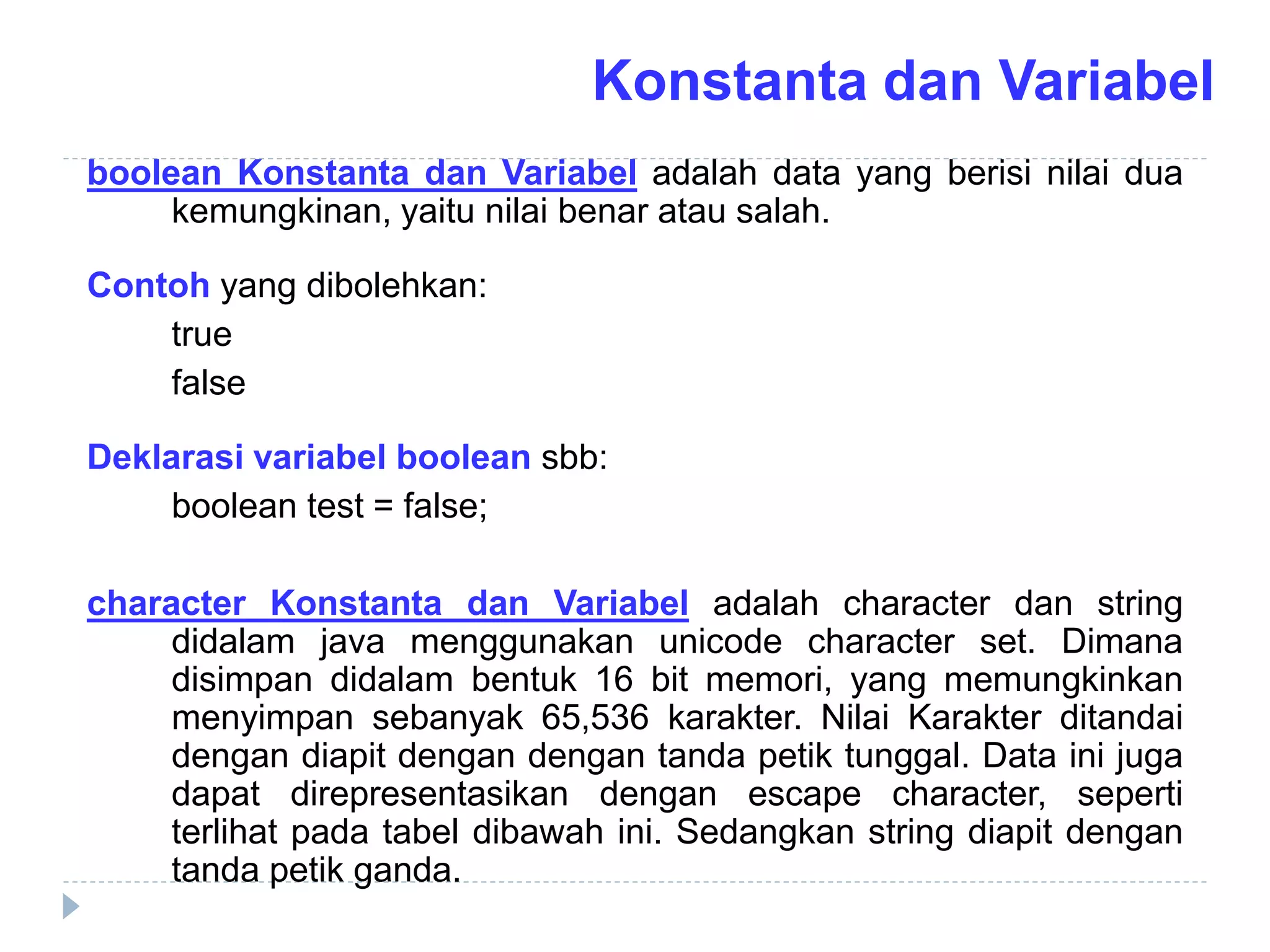 boolean Konstanta dan Variabel adalah data yang berisi nilai dua
kemungkinan, yaitu nilai benar atau salah.
Contoh yang dibolehkan:
true
false
Deklarasi variabel boolean sbb:
boolean test = false;
character Konstanta dan Variabel adalah character dan string
didalam java menggunakan unicode character set. Dimana
disimpan didalam bentuk 16 bit memori, yang memungkinkan
menyimpan sebanyak 65,536 karakter. Nilai Karakter ditandai
dengan diapit dengan dengan tanda petik tunggal. Data ini juga
dapat direpresentasikan dengan escape character, seperti
terlihat pada tabel dibawah ini. Sedangkan string diapit dengan
tanda petik ganda.
Konstanta dan Variabel
 