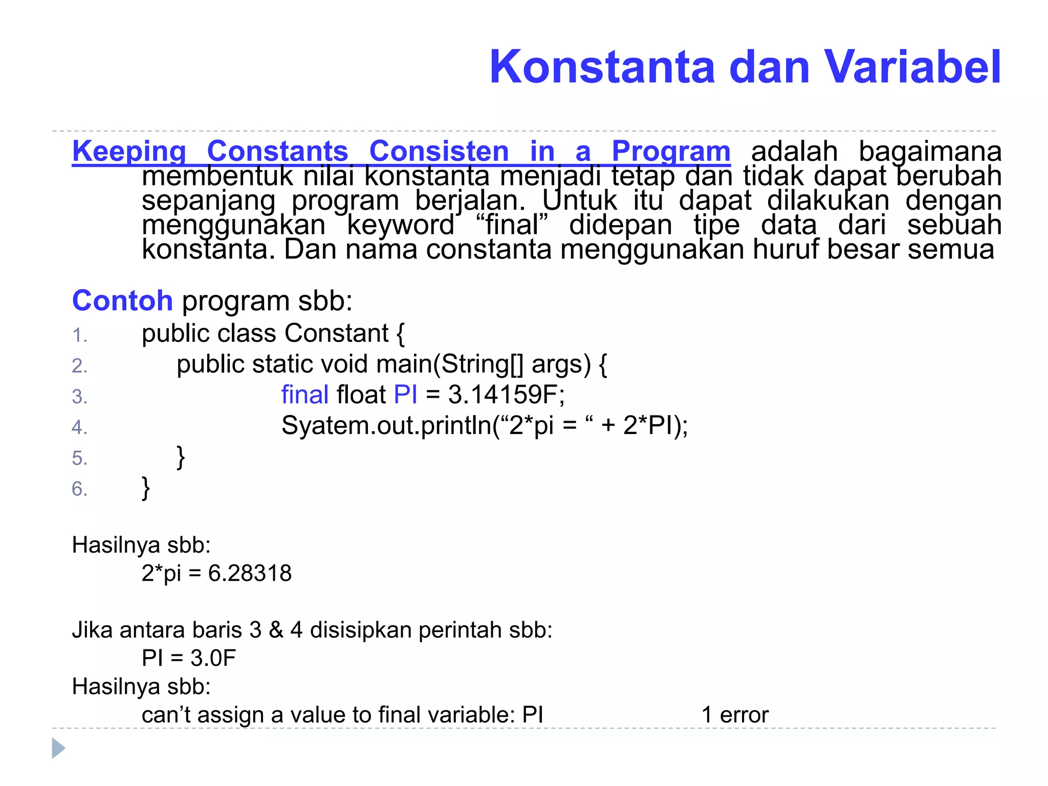 Keeping Constants Consisten in a Program adalah bagaimana
membentuk nilai konstanta menjadi tetap dan tidak dapat berubah
sepanjang program berjalan. Untuk itu dapat dilakukan dengan
menggunakan keyword “final” didepan tipe data dari sebuah
konstanta. Dan nama constanta menggunakan huruf besar semua
Contoh program sbb:
1. public class Constant {
2. public static void main(String[] args) {
3. final float PI = 3.14159F;
4. Syatem.out.println(“2*pi = “ + 2*PI);
5. }
6. }
Hasilnya sbb:
2*pi = 6.28318
Jika antara baris 3 & 4 disisipkan perintah sbb:
PI = 3.0F
Hasilnya sbb:
can’t assign a value to final variable: PI 1 error
Konstanta dan Variabel
 