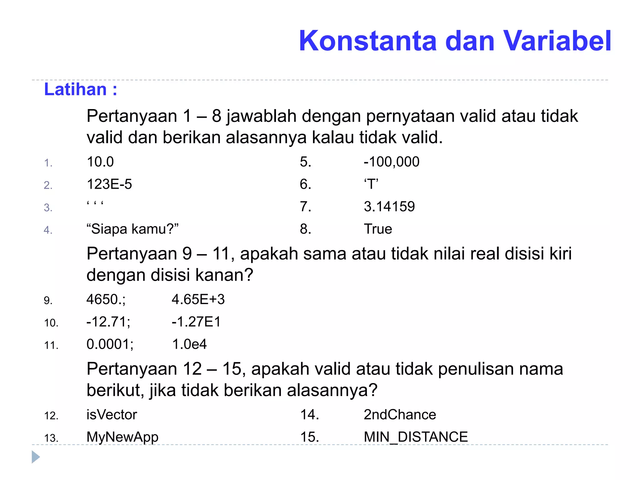 Latihan :
Pertanyaan 1 – 8 jawablah dengan pernyataan valid atau tidak
valid dan berikan alasannya kalau tidak valid.
1. 10.0 5. -100,000
2. 123E-5 6. ‘T’
3. ‘ ‘ ‘ 7. 3.14159
4. “Siapa kamu?” 8. True
Pertanyaan 9 – 11, apakah sama atau tidak nilai real disisi kiri
dengan disisi kanan?
9. 4650.; 4.65E+3
10. -12.71; -1.27E1
11. 0.0001; 1.0e4
Pertanyaan 12 – 15, apakah valid atau tidak penulisan nama
berikut, jika tidak berikan alasannya?
12. isVector 14. 2ndChance
13. MyNewApp 15. MIN_DISTANCE
Konstanta dan Variabel
 