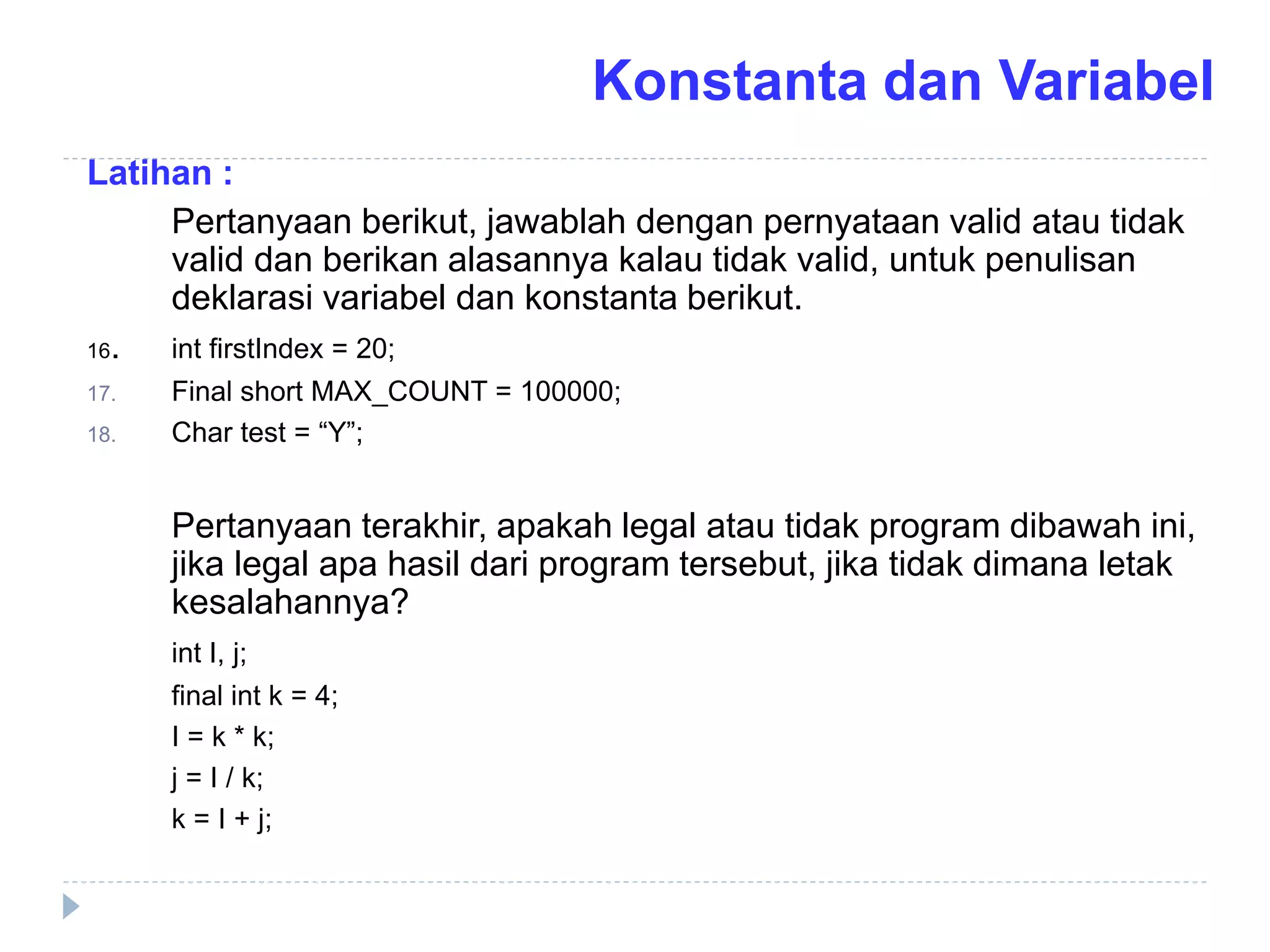 Latihan :
Pertanyaan berikut, jawablah dengan pernyataan valid atau tidak
valid dan berikan alasannya kalau tidak valid, untuk penulisan
deklarasi variabel dan konstanta berikut.
16. int firstIndex = 20;
17. Final short MAX_COUNT = 100000;
18. Char test = “Y”;
Pertanyaan terakhir, apakah legal atau tidak program dibawah ini,
jika legal apa hasil dari program tersebut, jika tidak dimana letak
kesalahannya?
int I, j;
final int k = 4;
I = k * k;
j = I / k;
k = I + j;
Konstanta dan Variabel
 