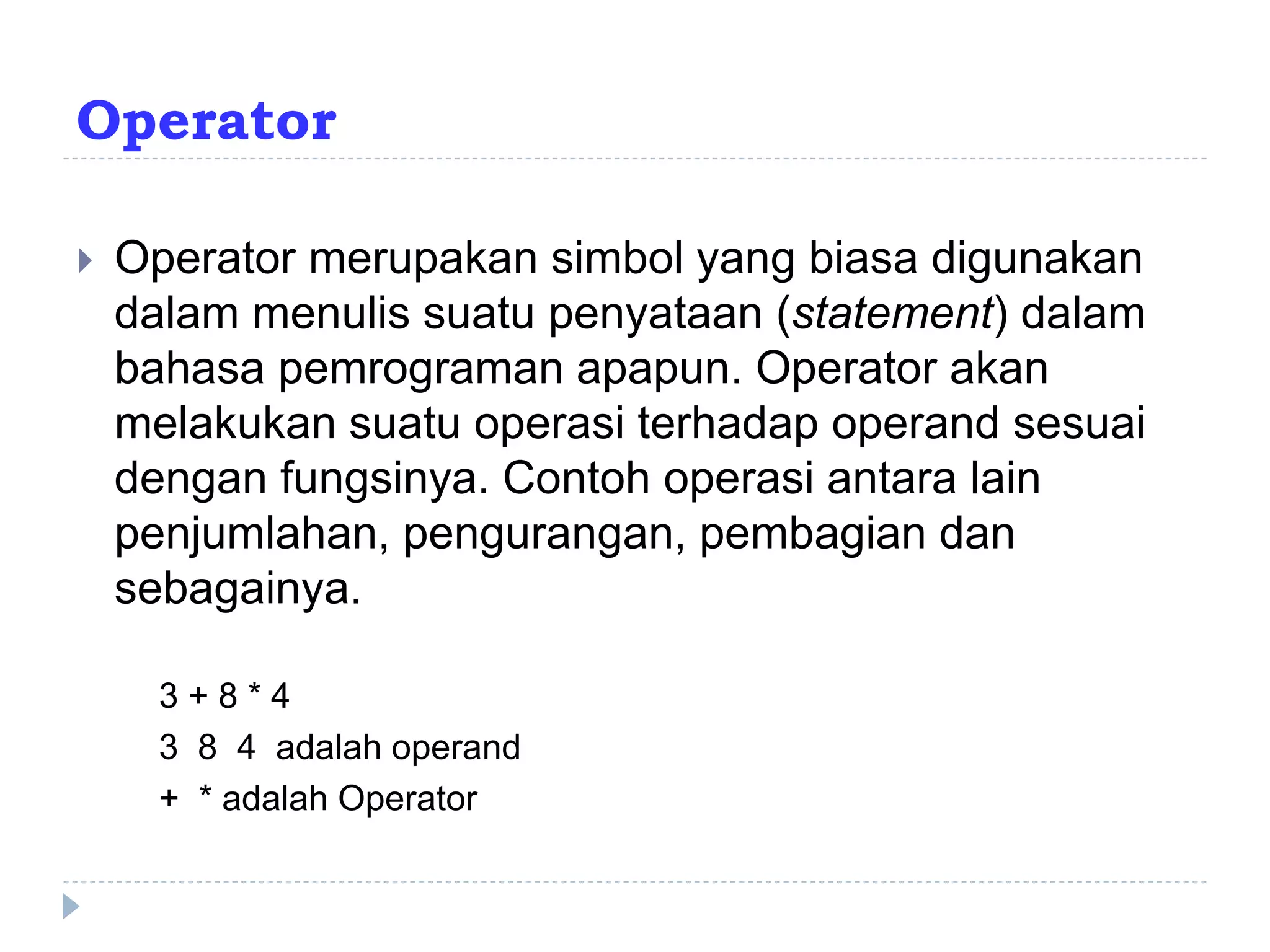 Operator
 Operator merupakan simbol yang biasa digunakan
dalam menulis suatu penyataan (statement) dalam
bahasa pemrograman apapun. Operator akan
melakukan suatu operasi terhadap operand sesuai
dengan fungsinya. Contoh operasi antara lain
penjumlahan, pengurangan, pembagian dan
sebagainya.
3 + 8 * 4
3 8 4 adalah operand
+ * adalah Operator
 