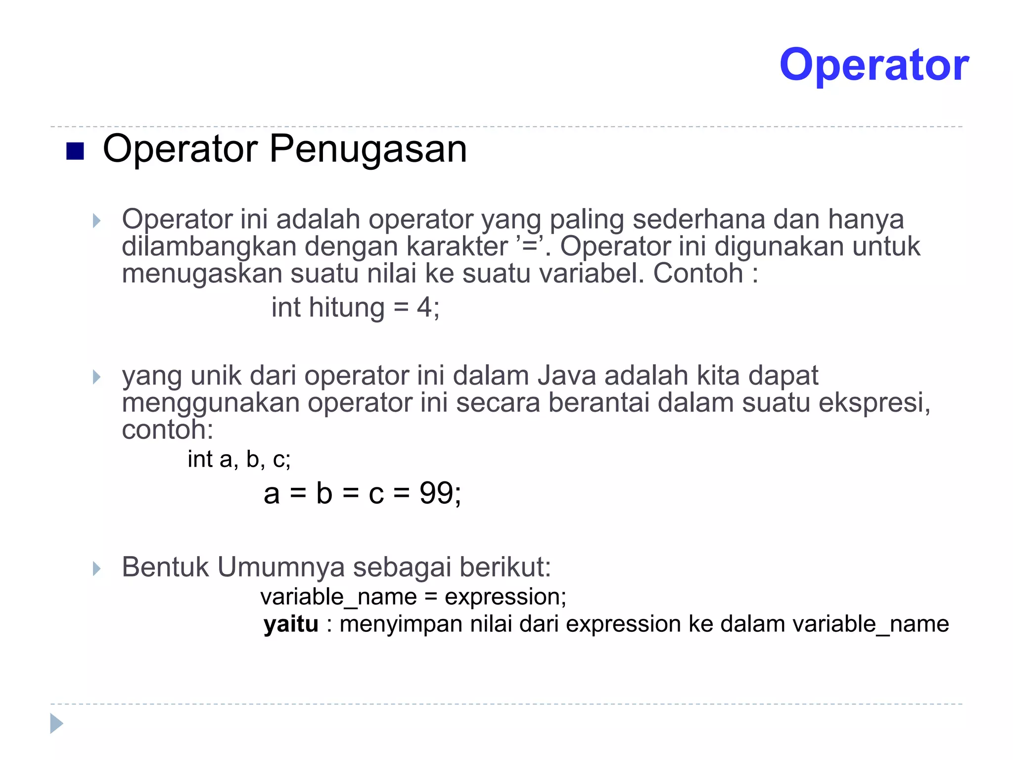  Operator ini adalah operator yang paling sederhana dan hanya
dilambangkan dengan karakter ’=’. Operator ini digunakan untuk
menugaskan suatu nilai ke suatu variabel. Contoh :
int hitung = 4;
 yang unik dari operator ini dalam Java adalah kita dapat
menggunakan operator ini secara berantai dalam suatu ekspresi,
contoh:
int a, b, c;
a = b = c = 99;
 Bentuk Umumnya sebagai berikut:
variable_name = expression;
yaitu : menyimpan nilai dari expression ke dalam variable_name
 Operator Penugasan
Operator
 