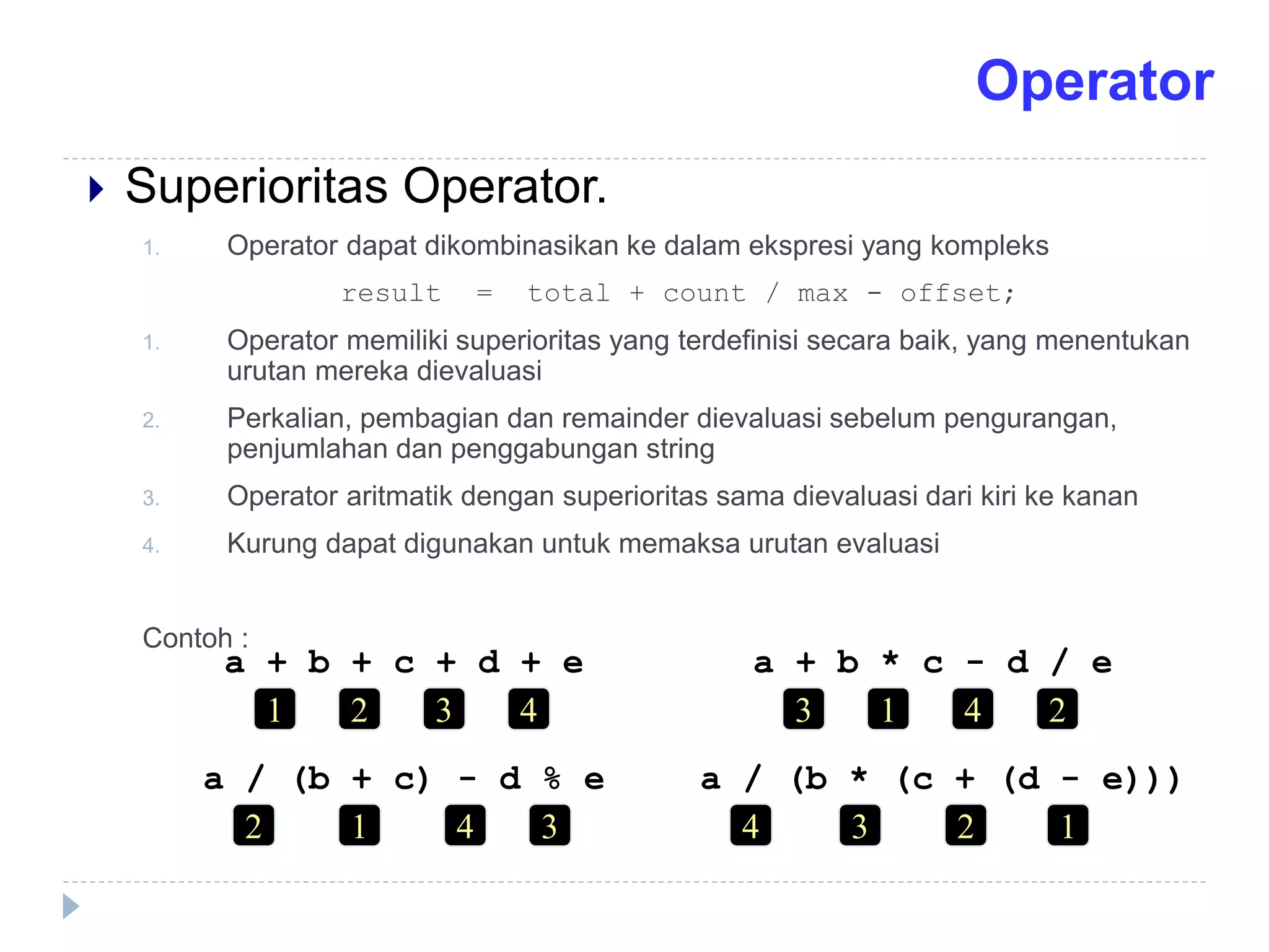  Superioritas Operator.
1. Operator dapat dikombinasikan ke dalam ekspresi yang kompleks
result = total + count / max - offset;
1. Operator memiliki superioritas yang terdefinisi secara baik, yang menentukan
urutan mereka dievaluasi
2. Perkalian, pembagian dan remainder dievaluasi sebelum pengurangan,
penjumlahan dan penggabungan string
3. Operator aritmatik dengan superioritas sama dievaluasi dari kiri ke kanan
4. Kurung dapat digunakan untuk memaksa urutan evaluasi
Contoh :
a + b + c + d + e
1 4
3
2
a + b * c - d / e
3 2
4
1
a / (b + c) - d % e
2 3
4
1
a / (b * (c + (d - e)))
4 1
2
3
Operator
 