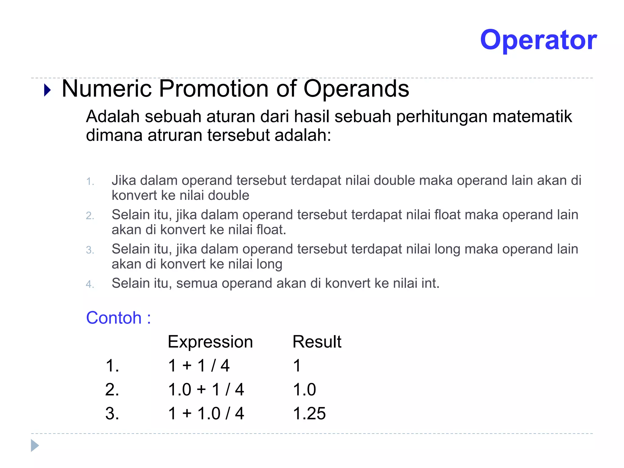 Numeric Promotion of Operands
Adalah sebuah aturan dari hasil sebuah perhitungan matematik
dimana atruran tersebut adalah:
1. Jika dalam operand tersebut terdapat nilai double maka operand lain akan di
konvert ke nilai double
2. Selain itu, jika dalam operand tersebut terdapat nilai float maka operand lain
akan di konvert ke nilai float.
3. Selain itu, jika dalam operand tersebut terdapat nilai long maka operand lain
akan di konvert ke nilai long
4. Selain itu, semua operand akan di konvert ke nilai int.
Contoh :
Expression Result
1. 1 + 1 / 4 1
2. 1.0 + 1 / 4 1.0
3. 1 + 1.0 / 4 1.25
Operator
 