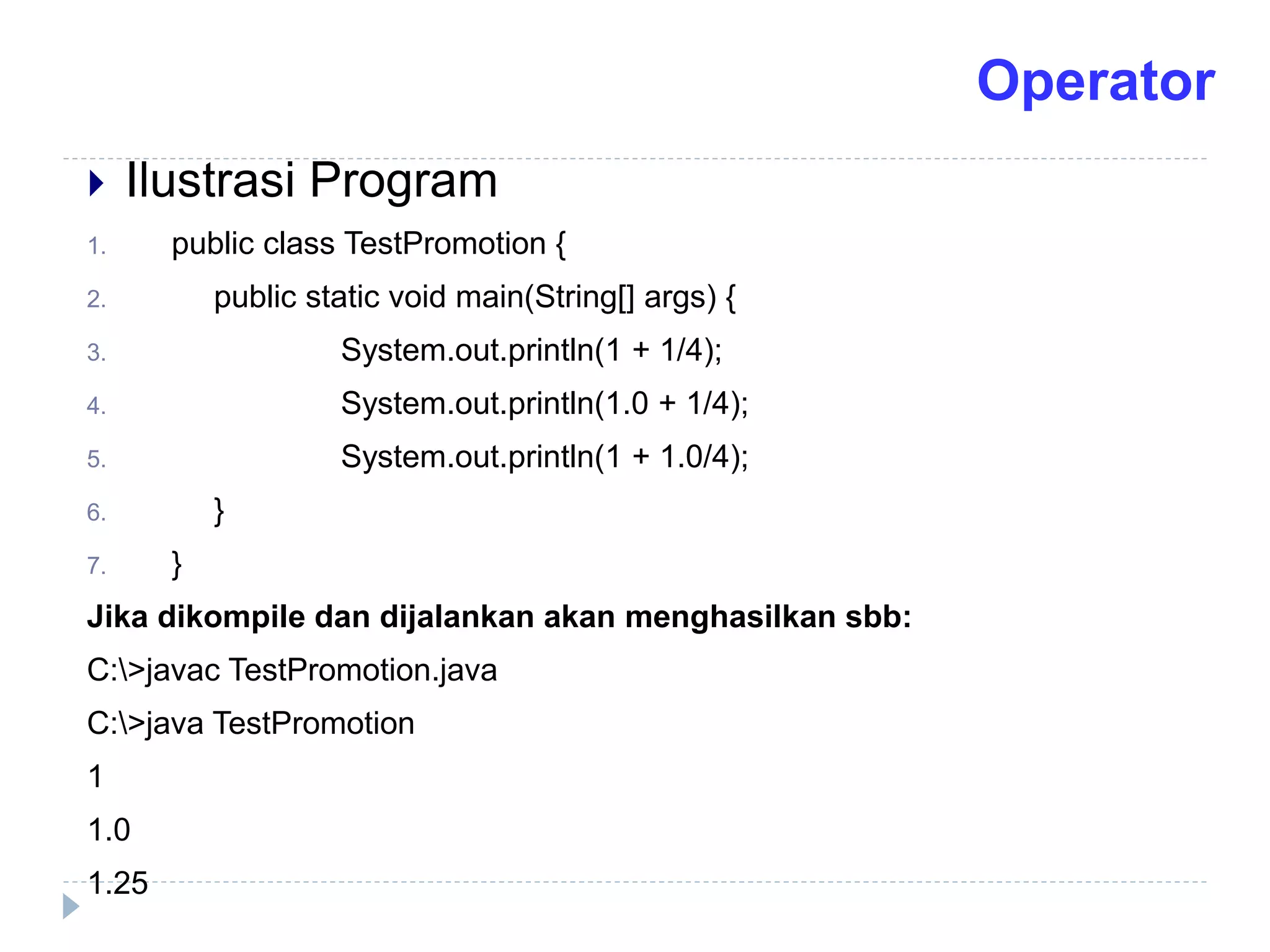  Ilustrasi Program
1. public class TestPromotion {
2. public static void main(String[] args) {
3. System.out.println(1 + 1/4);
4. System.out.println(1.0 + 1/4);
5. System.out.println(1 + 1.0/4);
6. }
7. }
Jika dikompile dan dijalankan akan menghasilkan sbb:
C:>javac TestPromotion.java
C:>java TestPromotion
1
1.0
1.25
Operator
 