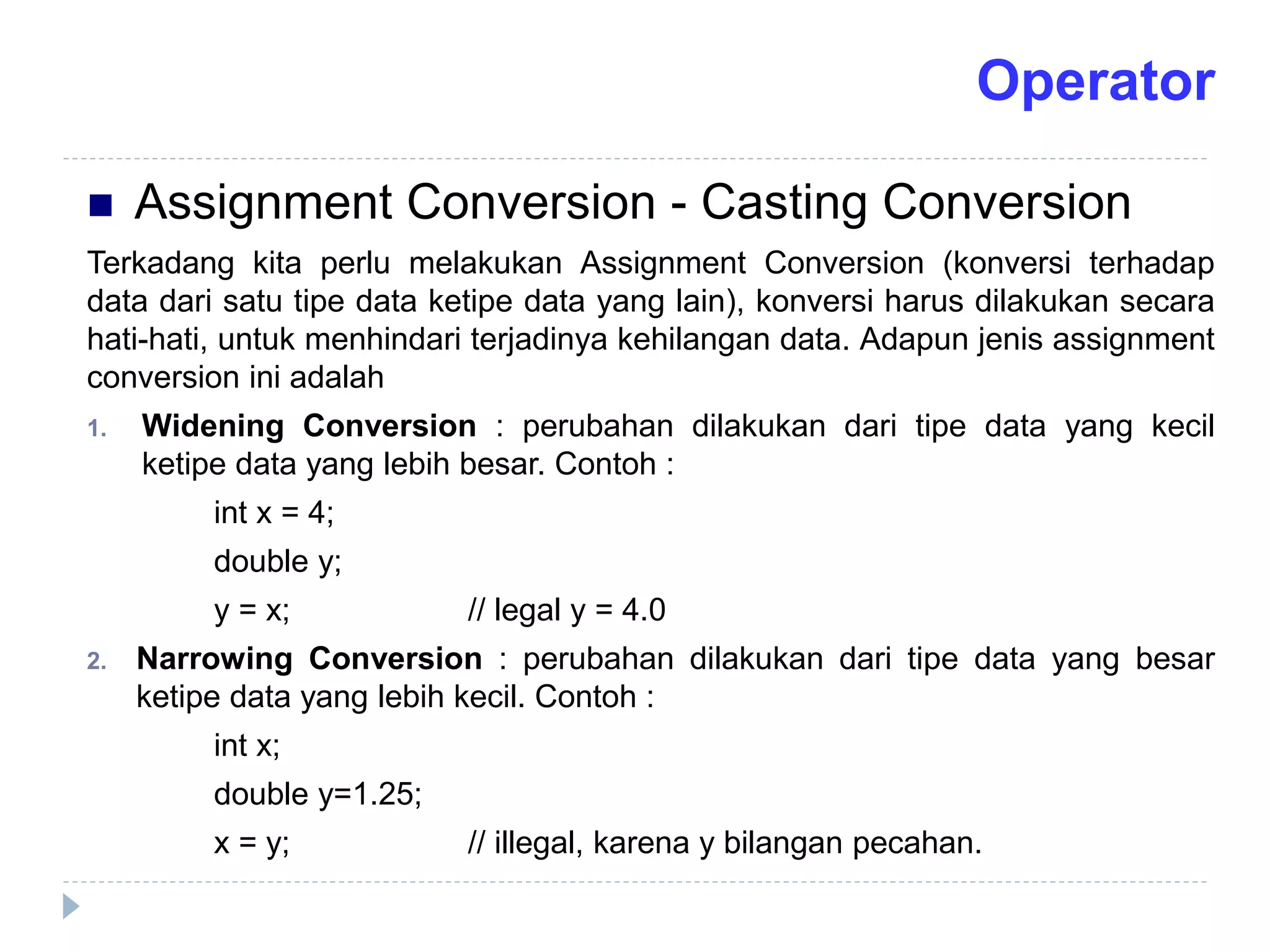  Assignment Conversion - Casting Conversion
Terkadang kita perlu melakukan Assignment Conversion (konversi terhadap
data dari satu tipe data ketipe data yang lain), konversi harus dilakukan secara
hati-hati, untuk menhindari terjadinya kehilangan data. Adapun jenis assignment
conversion ini adalah
1. Widening Conversion : perubahan dilakukan dari tipe data yang kecil
ketipe data yang lebih besar. Contoh :
int x = 4;
double y;
y = x; // legal y = 4.0
2. Narrowing Conversion : perubahan dilakukan dari tipe data yang besar
ketipe data yang lebih kecil. Contoh :
int x;
double y=1.25;
x = y; // illegal, karena y bilangan pecahan.
Operator
 