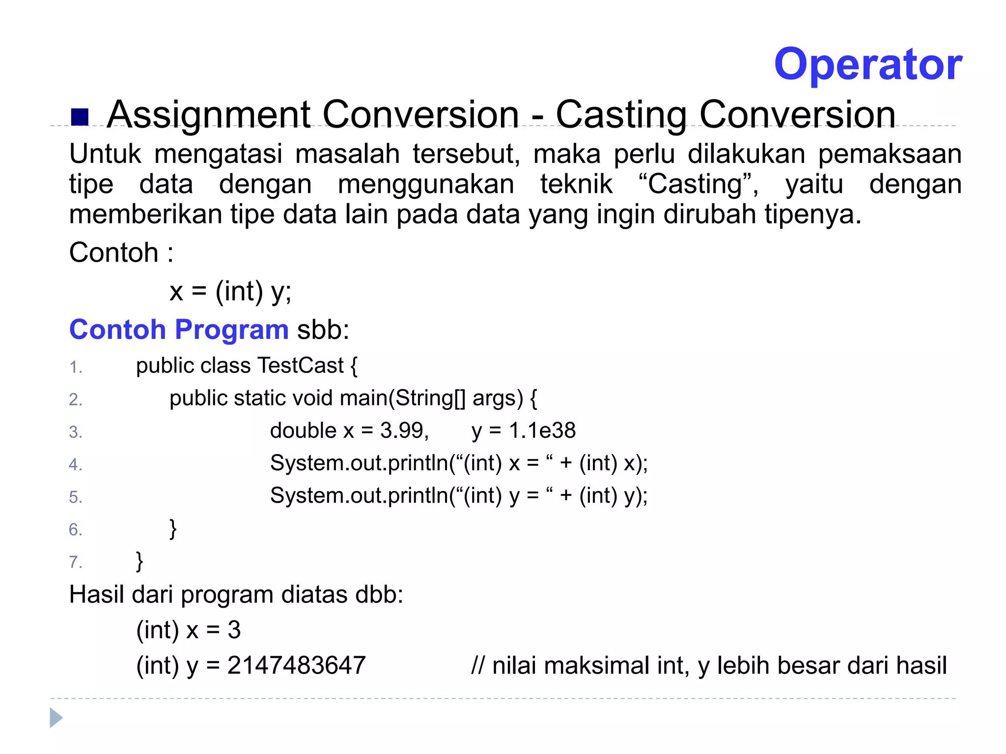 Untuk mengatasi masalah tersebut, maka perlu dilakukan pemaksaan
tipe data dengan menggunakan teknik “Casting”, yaitu dengan
memberikan tipe data lain pada data yang ingin dirubah tipenya.
Contoh :
x = (int) y;
Contoh Program sbb:
1. public class TestCast {
2. public static void main(String[] args) {
3. double x = 3.99, y = 1.1e38
4. System.out.println(“(int) x = “ + (int) x);
5. System.out.println(“(int) y = “ + (int) y);
6. }
7. }
Hasil dari program diatas dbb:
(int) x = 3
(int) y = 2147483647 // nilai maksimal int, y lebih besar dari hasil
 Assignment Conversion - Casting Conversion
Operator
 