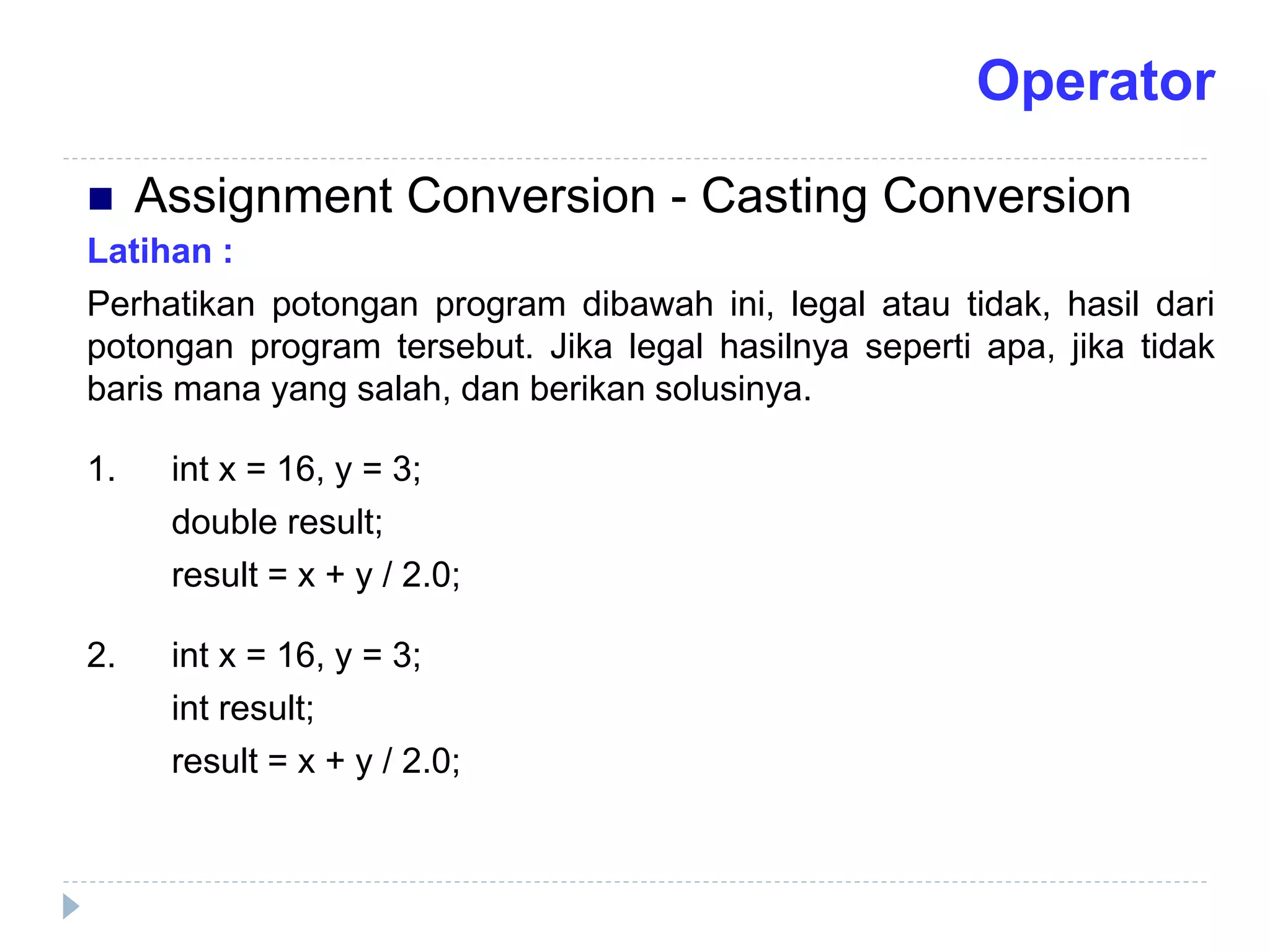 Latihan :
Perhatikan potongan program dibawah ini, legal atau tidak, hasil dari
potongan program tersebut. Jika legal hasilnya seperti apa, jika tidak
baris mana yang salah, dan berikan solusinya.
1. int x = 16, y = 3;
double result;
result = x + y / 2.0;
2. int x = 16, y = 3;
int result;
result = x + y / 2.0;
 Assignment Conversion - Casting Conversion
Operator
 
