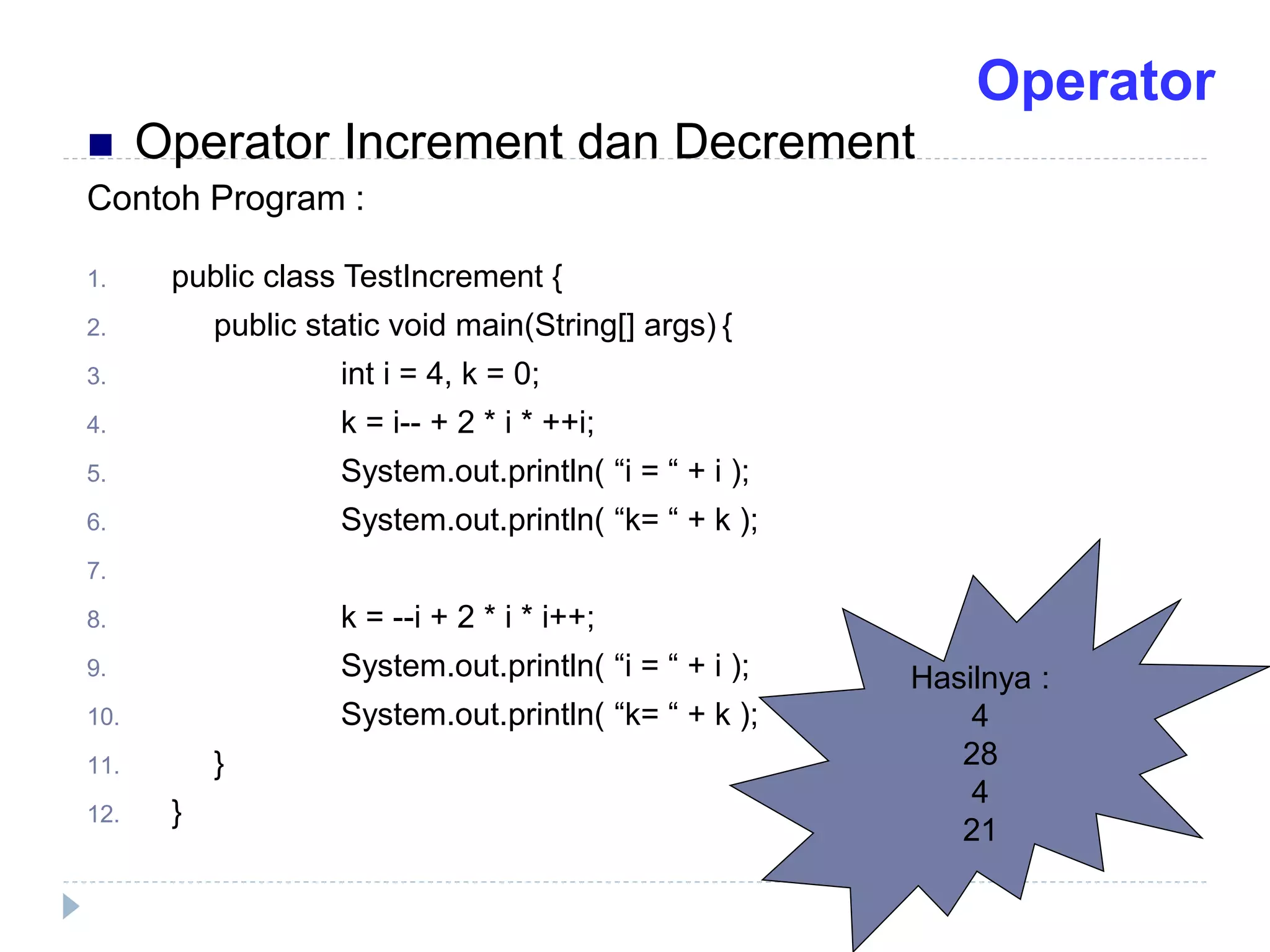 Contoh Program :
1. public class TestIncrement {
2. public static void main(String[] args) {
3. int i = 4, k = 0;
4. k = i-- + 2 * i * ++i;
5. System.out.println( “i = “ + i );
6. System.out.println( “k= “ + k );
7.
8. k = --i + 2 * i * i++;
9. System.out.println( “i = “ + i );
10. System.out.println( “k= “ + k );
11. }
12. }
Hasilnya :
4
28
4
21
 Operator Increment dan Decrement
Operator
 