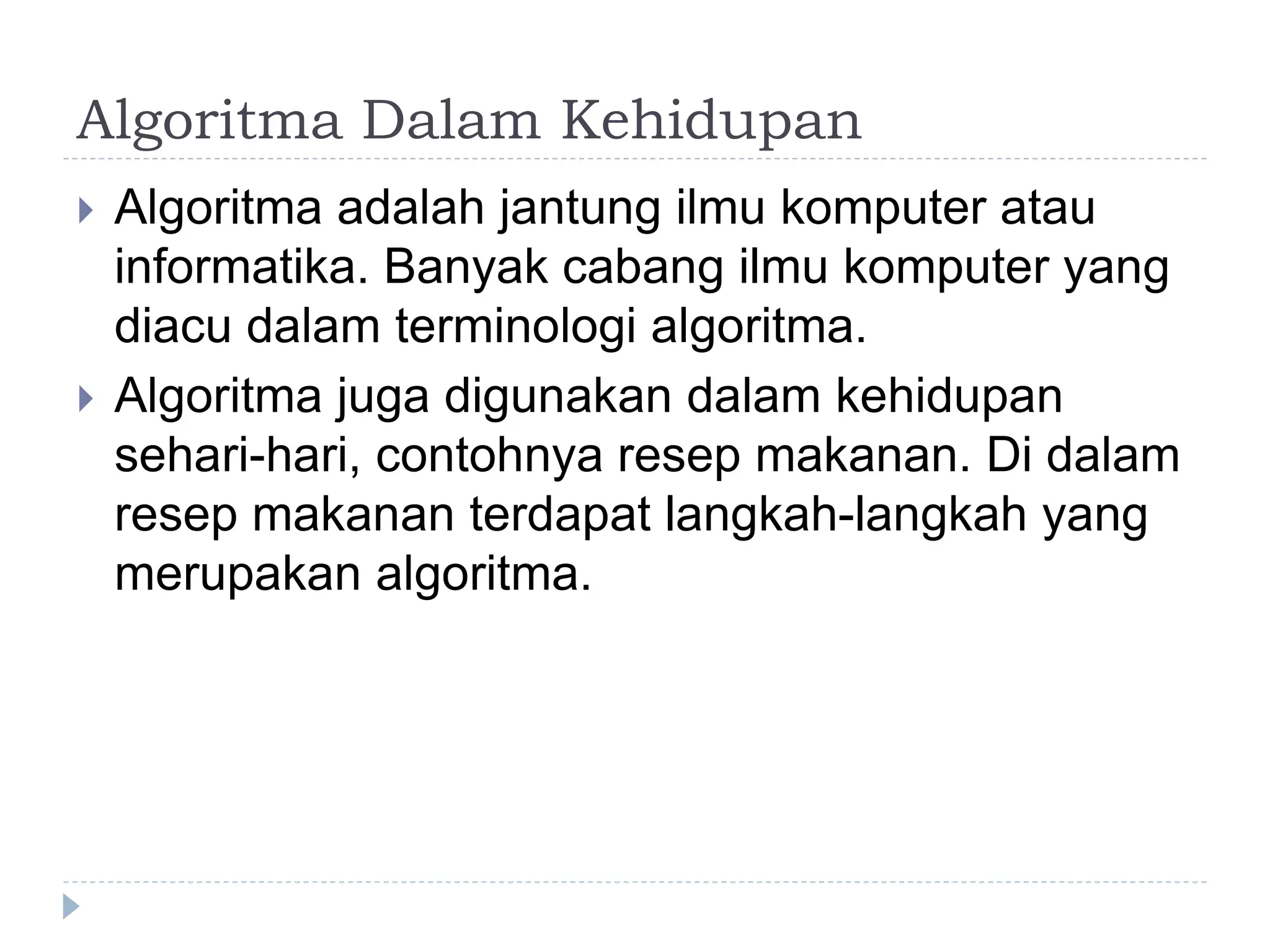 Algoritma Dalam Kehidupan
 Algoritma adalah jantung ilmu komputer atau
informatika. Banyak cabang ilmu komputer yang
diacu dalam terminologi algoritma.
 Algoritma juga digunakan dalam kehidupan
sehari-hari, contohnya resep makanan. Di dalam
resep makanan terdapat langkah-langkah yang
merupakan algoritma.
 