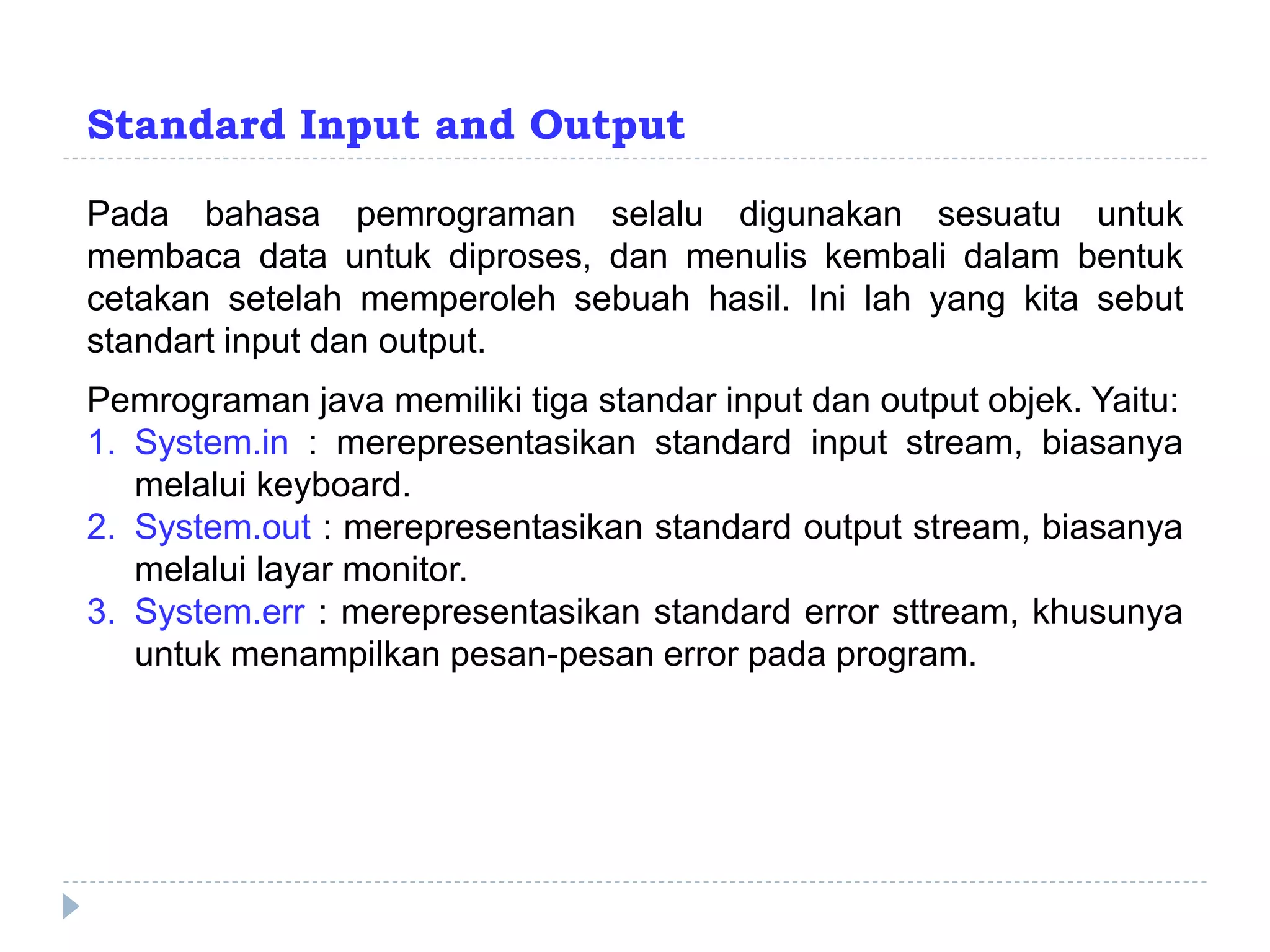Standard Input and Output
Pada bahasa pemrograman selalu digunakan sesuatu untuk
membaca data untuk diproses, dan menulis kembali dalam bentuk
cetakan setelah memperoleh sebuah hasil. Ini lah yang kita sebut
standart input dan output.
Pemrograman java memiliki tiga standar input dan output objek. Yaitu:
1. System.in : merepresentasikan standard input stream, biasanya
melalui keyboard.
2. System.out : merepresentasikan standard output stream, biasanya
melalui layar monitor.
3. System.err : merepresentasikan standard error sttream, khusunya
untuk menampilkan pesan-pesan error pada program.
 