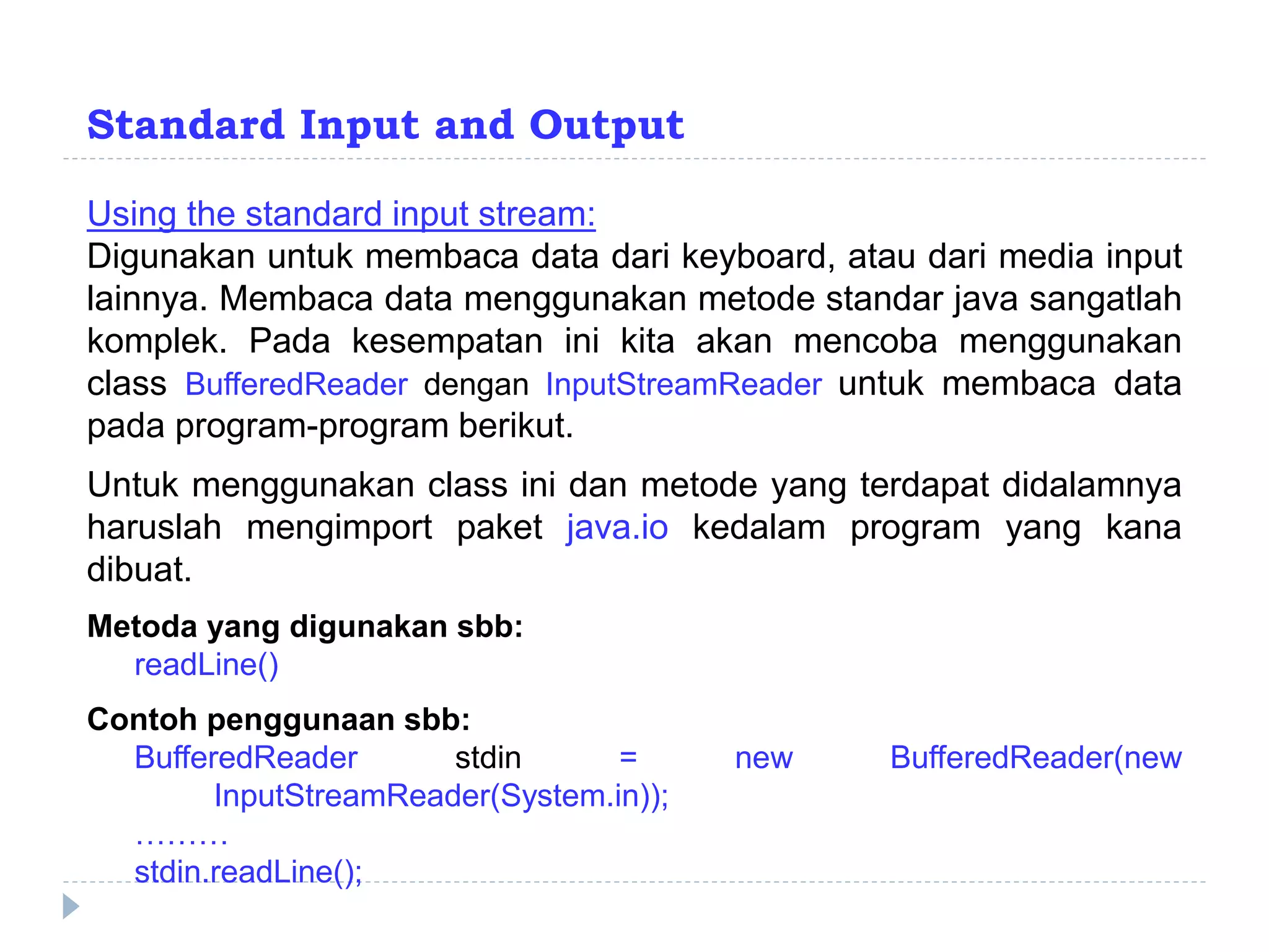 Standard Input and Output
Using the standard input stream:
Digunakan untuk membaca data dari keyboard, atau dari media input
lainnya. Membaca data menggunakan metode standar java sangatlah
komplek. Pada kesempatan ini kita akan mencoba menggunakan
class BufferedReader dengan InputStreamReader untuk membaca data
pada program-program berikut.
Untuk menggunakan class ini dan metode yang terdapat didalamnya
haruslah mengimport paket java.io kedalam program yang kana
dibuat.
Metoda yang digunakan sbb:
readLine()
Contoh penggunaan sbb:
BufferedReader stdin = new BufferedReader(new
InputStreamReader(System.in));
………
stdin.readLine();
 