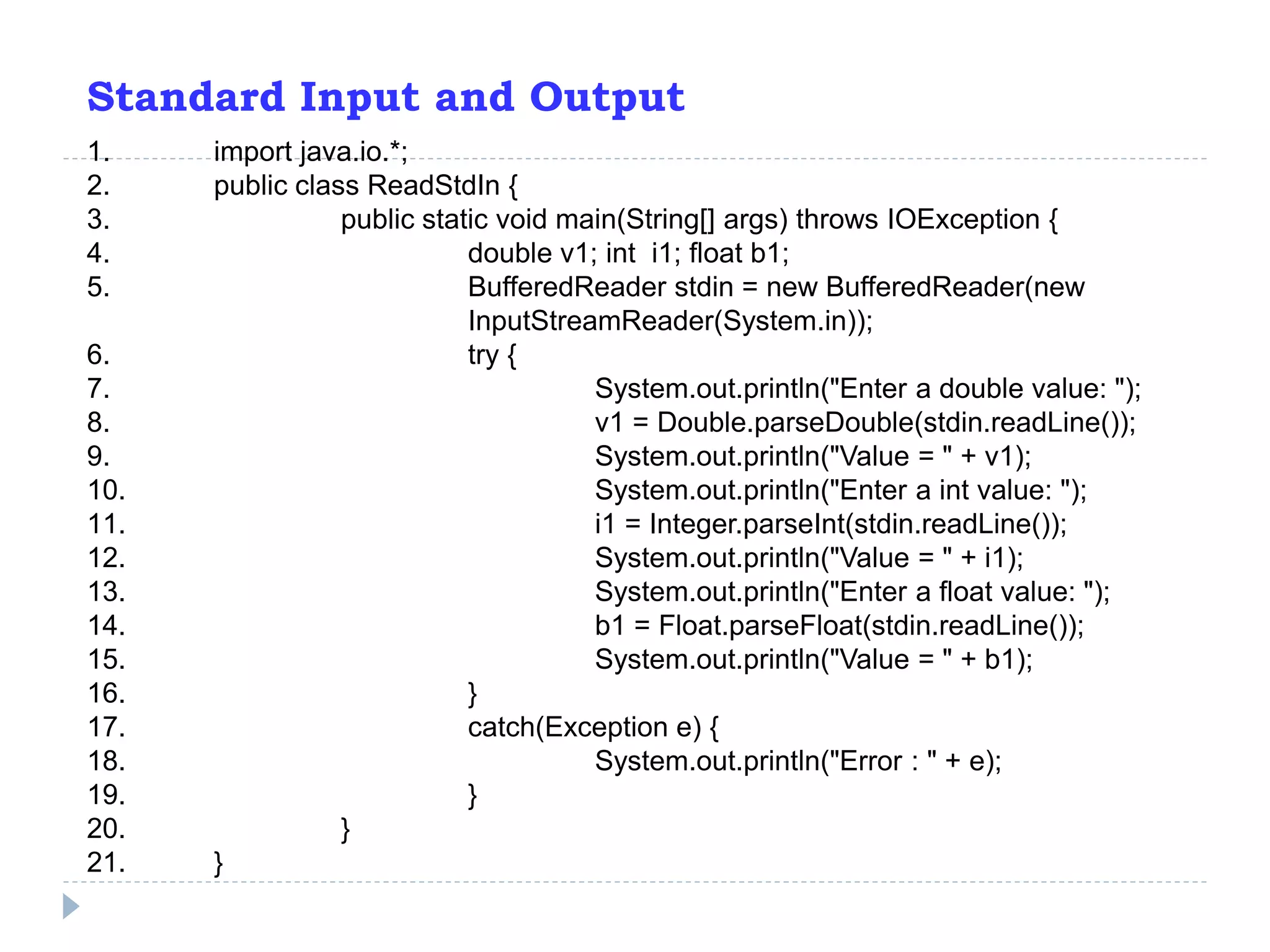 Standard Input and Output
1. import java.io.*;
2. public class ReadStdIn {
3. public static void main(String[] args) throws IOException {
4. double v1; int i1; float b1;
5. BufferedReader stdin = new BufferedReader(new
InputStreamReader(System.in));
6. try {
7. System.out.println("Enter a double value: ");
8. v1 = Double.parseDouble(stdin.readLine());
9. System.out.println("Value = " + v1);
10. System.out.println("Enter a int value: ");
11. i1 = Integer.parseInt(stdin.readLine());
12. System.out.println("Value = " + i1);
13. System.out.println("Enter a float value: ");
14. b1 = Float.parseFloat(stdin.readLine());
15. System.out.println("Value = " + b1);
16. }
17. catch(Exception e) {
18. System.out.println("Error : " + e);
19. }
20. }
21. }
 