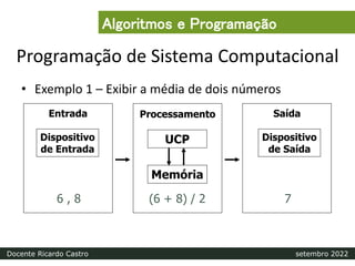 Programação de Sistema Computacional
• Exemplo 1 – Exibir a média de dois números
Processamento
Entrada Saída
Dispositivo
de Entrada
Dispositivo
de Saída
Memória
UCP
6 , 8 (6 + 8) / 2 7
Algoritmos e Programação
Docente Ricardo Castro setembro 2022
 