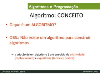 Algoritmo: CONCEITO
• O que é um ALGORITMO?
• OBS.: Não existe um algoritmo para construir
algoritmos
– a criação de um algoritmo é um exercício de criatividade
(conhecimento) e experiência (técnica e prática)
Algoritmos e Programação
Docente Ricardo Castro setembro 2022
 