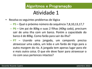 Atividade 1
• Resolva os seguintes problemas de lógica
– P5 – Qual o próximo número da sequência 7,8,10,13,17,?
– P6 – Um pai de 80kg e suas 2 filhas (40kg cada), precisam
sair de uma ilha com um barco. Porém a capacidade do
barco é de 80kg. Como farão para sair da ilha?
– P7 – Usando uma jangada, um camponês precisa
atravessar uma cabra, um leão e um fardo de trigo para a
outra margem do rio. A jangada tem apenas lugar para ele
e mais outra coisa. O que ele deve fazer para atravessar o
rio com seus pertences intactos?
Algoritmos e Programação
Docente Ricardo Castro setembro 2022
 