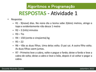 RESPOSTAS - Atividade 1
• Respostas
– R1 - 9(nove) dias. No nono dia a lesma sobe 2(dois) metros, atinge o
topo e evidentemente não desce 1 metro
– R2 – 3 (três) minutos
– R3 – Tio
– R4 – 150 (cento e cinqüenta) kg
– R5 – 22
– R6 – Vão as duas filhas. Uma delas volta. O pai sai. A outra filha volta.
As duas filhas saem juntas.
– R7 - Primeiro leve a cabra, volte e pegue o fardo; deixe o fardo e leve a
cabra de volta; deixe a cabra e leve o leão, depois é só voltar e pegar a
cabra.
Algoritmos e Programação
Docente Ricardo Castro setembro 2022
 