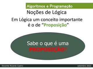 Noções de Lógica
Em Lógica um conceito importante
é o de “Proposição”
Sabe o que é uma
PROPOSIÇÃO?
Algoritmos e Programação
Docente Ricardo Castro setembro 2022
 