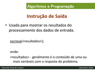 Instrução de Saída
• Usada para mostrar os resultados do
processamento dos dados de entrada.
escreva(<resultados>);
onde:
<resultados> - geralmente é o conteúdo de uma ou
mais variáveis com a resposta do problema.
Algoritmos e Programação
Docente Ricardo Castro setembro 2022
 