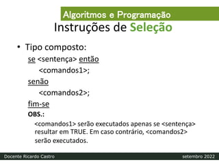 Instruções de Seleção
• Tipo composto:
se <sentença> então
<comandos1>;
senão
<comandos2>;
fim-se
OBS.:
<comandos1> serão executados apenas se <sentença>
resultar em TRUE. Em caso contrário, <comandos2>
serão executados.
Algoritmos e Programação
Docente Ricardo Castro setembro 2022
 