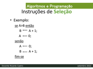 Instruções de Seleção
• Exemplo:
se A>B então
B A + 1;
A 0;
senão
A 0;
B A + 1;
fim-se
Algoritmos e Programação
Docente Ricardo Castro setembro 2022
 