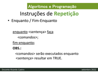 Instruções de Repetição
• Enquanto / Fim-Enquanto
enquanto <sentença> faça
<comandos>;
fim-enquanto;
OBS.:
<comandos> serão executados enquanto
<sentença> resultar em TRUE.
Algoritmos e Programação
Docente Ricardo Castro setembro 2022
 